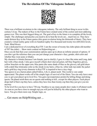The Revolution Of The Videogame Industry
There was a brilliant revolution in the videogame industry. The only brilliant thing to occur in this
century I d say. The makers of Key to the Future have created some of the coolest and most addicting
games ever. This was their biggest thing yet. The goal of key to the future is to complete all the levels,
simple. The challenges and puzzles you need to do to beat the levels are... much less so. They have
made thirteen Key to the Future games (this great revolution being the thirteenth of them). They have
created a virtual reality game with six hundred eighty five thousand and twenty two (685,022) levels.
Yeah. Mind blown.
I am a dedicated lover of everything KeyTTF. I am the owner of twenty fan clubs (plain old member
of 507 fan clubs) ... Show more content on Helpwriting.net ...
Once you do that then your customization options open up to about an infinite amount of options. If
you don t get the reference then you can just change your character s face, gender, shirt color and
whether they wear jeans or khakis.
My character is female (because I am female, just to clarify), I gave it a face like mine and Long, dark
hair with a blue streak. I also gave myself a black short sleeved jacket, tall blue fingerless gloves,
yellow bracelets on the upper arm, blue pants (the same shade of blue as the gloves), tall gold shoes
with a dark blue trim(same color as the streak in my hair), a blue tie, white tank top under the jacket
and a gold key ring (every character in KeyTTF is required to have a key ring).
You spawn in on a barren plant called Fallow, A.K.A. planet noob. This world is very under
appreciated. The planet works off of the simple logic of survival of the fittest. You can only leave once
you ve got your player up to level five. You gain exp (experience points) by killing things and doing
quests. On planet noob there are no quests and nothing to kill...except for other players. Each player
drops half of their exp they have, unless they have less than twenty exp then they just give you ten
anyway.
To be level five you have to have 730 exp. Needless to say many people don t make it off planet noob.
As soon as you have close to enough exp you will just be killed by the other players who want to
leave. You give them more exp. Simple logic, us
... Get more on HelpWriting.net ...
 