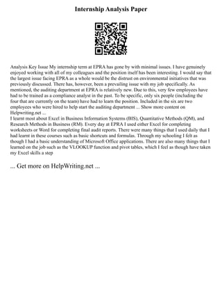 Internship Analysis Paper
Analysis Key Issue My internship term at EPRA has gone by with minimal issues. I have genuinely
enjoyed working with all of my colleagues and the position itself has been interesting. I would say that
the largest issue facing EPRA as a whole would be the distrust on environmental initiatives that was
previously discussed. There has, however, been a prevailing issue with my job specifically. As
mentioned, the auditing department at EPRA is relatively new. Due to this, very few employees have
had to be trained as a compliance analyst in the past. To be specific, only six people (including the
four that are currently on the team) have had to learn the position. Included in the six are two
employees who were hired to help start the auditing department ... Show more content on
Helpwriting.net ...
I learnt most about Excel in Business Information Systems (BIS), Quantitative Methods (QM), and
Research Methods in Business (RM). Every day at EPRA I used either Excel for completing
worksheets or Word for completing final audit reports. There were many things that I used daily that I
had learnt in these courses such as basic shortcuts and formulas. Through my schooling I felt as
though I had a basic understanding of Microsoft Office applications. There are also many things that I
learned on the job such as the VLOOKUP function and pivot tables, which I feel as though have taken
my Excel skills a step
... Get more on HelpWriting.net ...
 