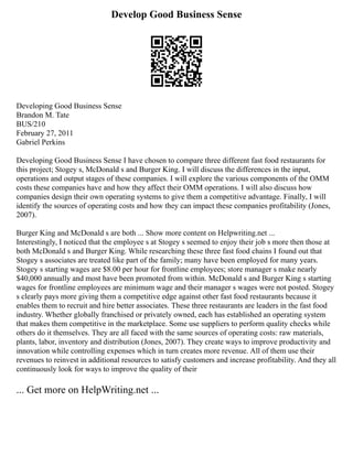 Develop Good Business Sense
Developing Good Business Sense
Brandon M. Tate
BUS/210
February 27, 2011
Gabriel Perkins
Developing Good Business Sense I have chosen to compare three different fast food restaurants for
this project; Stogey s, McDonald s and Burger King. I will discuss the differences in the input,
operations and output stages of these companies. I will explore the various components of the OMM
costs these companies have and how they affect their OMM operations. I will also discuss how
companies design their own operating systems to give them a competitive advantage. Finally, I will
identify the sources of operating costs and how they can impact these companies profitability (Jones,
2007).
Burger King and McDonald s are both ... Show more content on Helpwriting.net ...
Interestingly, I noticed that the employee s at Stogey s seemed to enjoy their job s more then those at
both McDonald s and Burger King. While researching these three fast food chains I found out that
Stogey s associates are treated like part of the family; many have been employed for many years.
Stogey s starting wages are $8.00 per hour for frontline employees; store manager s make nearly
$40,000 annually and most have been promoted from within. McDonald s and Burger King s starting
wages for frontline employees are minimum wage and their manager s wages were not posted. Stogey
s clearly pays more giving them a competitive edge against other fast food restaurants because it
enables them to recruit and hire better associates. These three restaurants are leaders in the fast food
industry. Whether globally franchised or privately owned, each has established an operating system
that makes them competitive in the marketplace. Some use suppliers to perform quality checks while
others do it themselves. They are all faced with the same sources of operating costs: raw materials,
plants, labor, inventory and distribution (Jones, 2007). They create ways to improve productivity and
innovation while controlling expenses which in turn creates more revenue. All of them use their
revenues to reinvest in additional resources to satisfy customers and increase profitability. And they all
continuously look for ways to improve the quality of their
... Get more on HelpWriting.net ...
 
