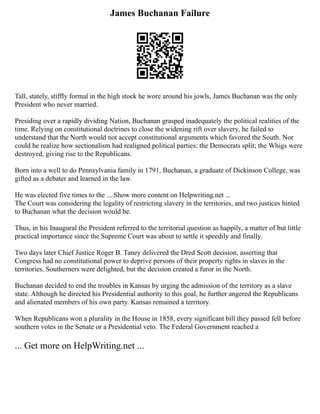 James Buchanan Failure
Tall, stately, stiffly formal in the high stock he wore around his jowls, James Buchanan was the only
President who never married.
Presiding over a rapidly dividing Nation, Buchanan grasped inadequately the political realities of the
time. Relying on constitutional doctrines to close the widening rift over slavery, he failed to
understand that the North would not accept constitutional arguments which favored the South. Nor
could he realize how sectionalism had realigned political parties: the Democrats split; the Whigs were
destroyed, giving rise to the Republicans.
Born into a well to do Pennsylvania family in 1791, Buchanan, a graduate of Dickinson College, was
gifted as a debater and learned in the law.
He was elected five times to the ... Show more content on Helpwriting.net ...
The Court was considering the legality of restricting slavery in the territories, and two justices hinted
to Buchanan what the decision would be.
Thus, in his Inaugural the President referred to the territorial question as happily, a matter of but little
practical importance since the Supreme Court was about to settle it speedily and finally.
Two days later Chief Justice Roger B. Taney delivered the Dred Scott decision, asserting that
Congress had no constitutional power to deprive persons of their property rights in slaves in the
territories. Southerners were delighted, but the decision created a furor in the North.
Buchanan decided to end the troubles in Kansas by urging the admission of the territory as a slave
state. Although he directed his Presidential authority to this goal, he further angered the Republicans
and alienated members of his own party. Kansas remained a territory.
When Republicans won a plurality in the House in 1858, every significant bill they passed fell before
southern votes in the Senate or a Presidential veto. The Federal Government reached a
... Get more on HelpWriting.net ...
 