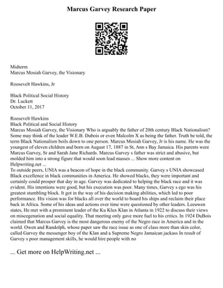 Marcus Garvey Research Paper
Midterm
Marcus Mosiah Garvey, the Visionary
Roosevelt Hawkins, Jr
Black Political Social History
Dr. Luckett
October 11, 2017
Roosevelt Hawkins
Black Political and Social History
Marcus Mosiah Garvey, the Visionary Who is arguably the father of 20th century Black Nationalism?
Some may think of the leader W.E.B. Dubois or even Malcolm X as being the father. Truth be told, the
term Black Nationalism boils down to one person. Marcus Mosiah Garvey, Jr is his name. He was the
youngest of eleven children and born on August 17, 1887 in St, Ann s Bay Jamaica. His parents were
Marcus Garvey, Sr and Sarah Jane Richards. Marcus Garvey s father was strict and abusive, but
molded him into a strong figure that would soon lead masses ... Show more content on
Helpwriting.net ...
To outside peers, UNIA was a beacon of hope in the black community. Garvey s UNIA showcased
Black excellence in black communities in America. He showed blacks, they were important and
certainly could prosper that day in age. Garvey was dedicated to helping the black race and it was
evident. His intentions were good, but his execution was poor. Many times, Garvey s ego was his
greatest stumbling block. It got in the way of his decision making abilities, which led to poor
performance. His vision was for blacks all over the world to board his ships and reclaim their place
back in Africa. Some of his ideas and actions over time were questioned by other leaders. Leeuwen
states, He met with a prominent leader of the Ku Klux Klan in Atlanta in 1922 to discuss their views
on miscegenation and social equality. That meeting only gave more fuel to his critics. In 1924 DuBois
claimed that Marcus Garvey is the most dangerous enemy of the Negro race in America and in the
world. Owen and Randolph, whose paper saw the race issue as one of class more than skin color,
called Garvey the messenger boy of the Klan and a Supreme Negro Jamaican jackass In result of
Garvey s poor management skills, he would hire people with no
... Get more on HelpWriting.net ...
 