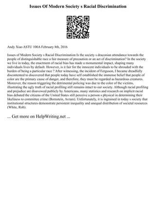 Issues Of Modern Society s Racial Discrimination
Andy Xiao ASTU 100A February 8th, 2016
Issues of Modern Society s Racial Discrimination Is the society s draconian attendance towards the
people of distinguishable race a fair measure of precaution or an act of discrimination? In the society
we live in today, the enactment of racial bias has made a monumental impact, shaping many
individuals lives by default. However, is it fair for the innocent individuals to be shrouded with the
burden of being a particular race ? After witnessing, the incident of Ferguson, I became dreadfully
discontented to discovered that people today have self established the immense belief that people of
color are the primary cause of danger, and therefore, they must be regarded as hazardous creatures.
Moreover, the reason triggering the detrimental policing was due to the color of the victims,
illustrating the ugly truth of racial profiling still remains intact to our society. Although racial profiling
and prejudice are disavowed publicly by Americans, many statistics and research on implicit racial
bias debated the citizens of the United States still perceive a person s physical in determining their
likeliness to committee crime (Bornstein, Avram). Unfortunately, it is ingrained in today s society that
institutional structures demonstrate persistent inequality and unequal distribution of societal resources
(White, Rob).
... Get more on HelpWriting.net ...
 