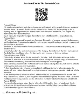 Antenatal Notes On Prenatal Care
Antenatal Notes:
All appointments and tests made by the health care professionals will be recorded these are known as
antenatal notes. The mother should carry her notes with her through out her pregnancy so that if
anything were to happen to her the doctors would have the correct information. The hospital and
midwife may have duplicate copies.
By 28 weeks, the hospital will expect the mother to have a bed booked for a hospital delivery.
Postnatal Care:
NCT http://www.nct.org.uk/postnatal care State that, The quality of postnatal care provided to women
and families in the first days and weeks after birth can have a significant impact on their experience of
the transition to parenthood.
The needs of the mother and her family determine the ... Show more content on Helpwriting.net ...
The baby blues :
Once a baby is born the mother s hormones will be changing the mother may therefore feel weepy or
flat. Baby blues should pass after a few days and is more common in first time mothers.
Post natal depression (PND):
PND usually develops within the first month after the baby s birth. The mother will show similar
symptoms to those seen in ordinary depression such as; feeling low, resentful, angry, constantly tired,
tense and anxious or feeling unable to cope and suffering with a loss of appetite.
There are various treatments for post natal depression such as; talking about the problem with a health
visitor, getting extra support or medication.
A short time after the baby is born a post natal check will be carried out by a hospital doctor the
mother will have various checks such as; weight, urine test, blood pressure, perineal check and rubella
immunity.
When the baby turns six weeks old a check will be carried out at the same time as the mother. The
baby s heart will be listened to, their weight be measure and their general behaviour noted. The mother
will be asked about any problems and the information will be recorded on the Personal Child Health
Record (PCHR).
An example of an extreme nature theorist is Bowlby (1969) and his theory of attachment. Bowlby
believed that all mental health and behavioural problems could be linked to early childhood health.
Bowlby s theory suggests that all children
... Get more on HelpWriting.net ...
 