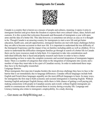 Immigrants In Canada
Canada is a country that is known as a mosaic of people and cultures, meaning; it opens it arms to
immigrant families and gives them the freedom to express their own cultural values, ideas, beliefs and
customs. It is this system that welcomes thousands and thousands of immigrants a year with open
arms and the idea of a better life. This idea however, is sometimes not always as easy as it is thought
to be. Though Canada is an amazing country for immigrants to start a new life and get better
education, health care, and job opportunities, immigrant families are met with many challenges before
they are able to become accustom to their new life. It is important to understand the true difficulty of
the Immigrant Experience and the impact it has on families including adults as well as children. If it is
easier to understand the difficulties immigrant families go through in search of a better life in Canada
there can be more resources made to help them. It is important to take into consideration each
individual difficulty that is faced and properly research each factor in order to have a better
understanding on how to make the complete economic and societal integration of immigrants happen
faster. There is a number of categories that relate to the integration of immigrants into society and a
number of steps they must take to be a part of Canadian society. In order to understand these steps
they have to be thoroughly researched.
Language Barriers
When immigrants first step into Canadas borders the most obvious challenge they have to face is the
barrier that is set immediately due to language differences. Canadas official languages include both
English and French these languages arguably are the most difficult languages to learn. In many ways,
for immigrants the first step to both economic and societal immigration is learning English. Without
learning English and proper English literacy skills there is little chance of getting a well paying job,
making connections with people in Canadian society and overall, without English immigrants are
unable to communicate with others around them in society during everyday life. Language and
Literacy training also relate to immigrant s employability. In a study showing
... Get more on HelpWriting.net ...
 