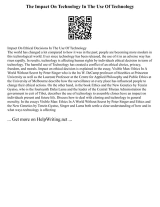The Impact On Technology In The Use Of Technology
Impact On Ethical Decisions In The Use Of Technology
The world has changed a lot compared to how it was in the past; people are becoming more modern in
this technological world. Ever since technology has been released, the use of it in an adverse way has
risen rapidly. In results, technology is affecting human rights by individuals ethical decision in term of
technology. The harmful use of Technology has created a conflict of an ethical choice, privacy,
freedom, and morals. Impact on ethical decision is explained in the essay, Visible Man: Ethics In A
World Without Secret by Peter Singer who is the lra W. DeCamp professor of bioethics at Princeton
University as well as the Laureate Professor at the Centre for Applied Philosophy and Public Ethics at
the University of Melbourne describe how the surveillance at every place has influenced people to
change their ethical actions. On the other hand, in the book Ethics and the New Genetics by Tenzin
Gyatso, who is the fourteenth Dalai Lama and the leader of the Central Tibetan Administration the
government in exit of Tibet, describes the use of technology to assemble clones have an impact on
individuals present and future life. Discuss how to deal with cloning and technology in general
morality. In the essays Visible Man: Ethics In A World Without Secret by Peter Singer and Ethics and
the New Genetics by Tenzin Gyatso, Singer and Lama both settle a clear understanding of how and in
what ways technology is affecting
... Get more on HelpWriting.net ...
 