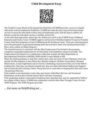 Child Development Essay
The Franklin County Board of Developmental Disabilities (FCBDD) provides services to eligible
individuals with developmental disabilities. FCBDD provides the early intervention home based
services to assist the individuals in their early developmental years with the hope to address all
barriers so that the individual can have a healthy, normal life.
As the individual approaches school age, the student can enroll in the FCBDD Early Childhood
Education and Family Center. FCBDD supports and hosts the Child Development Council of Franklin
County Head Start programs at Early Childhood and the Northeast Center. These pre school programs
assist the participants in gaining/developing skills that will allow them to be mainstreamed in their ...
Show more content on Helpwriting.net ...
The transition process is consistent with the Ohio Employment First Initiative that promotes
competitive integrated employment for all individuals with disabilities whenever possible. The
Employment First Initiative is a collaborative effort that includes the Ohio Department of
Developmental Disabilities (DODD), OOD and the County Boards of DD.
When the student graduates or ends their school years, they can receive Career Planning which may
include Job Development, Career Discovery, Benefits Analysis, Worksite Accessibility, Situation
Observations, Career Exploration and an Assistive Technology Assessment if they are on the Path to
Employment. Once they are placed competitively, they can select Individual Employment Supports
that will provide Job Coaching, Follow Along Services to assist them in keeping their jobs and Career
Advancement Services.
If the student is not interested in work, they may receive Adult Days Services and Vocational
Habilitation services that will link/connect them with their community.
If the graduating student is interested in furthering their education they may be supported by OOD at
the college of their choice. FCBDD also collaborates with the Ohio State Nisonger Center for their
TOPS Program. The TOPS Programs provides
... Get more on HelpWriting.net ...
 