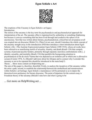 Egon Schiele s Art
The eruptions of the Uncanny in Egon Schiele s art legacy
Introduction:
The notion of the uncanny is the key term for psychoanalysis and psychoanalytical approach for
interpretation of the art. The uncanny effect is ingrained not by unfamiliar or something frightening
but because it conveys something that has been lived through and exuded to the sphere of an
unconscious. Text that was written about literary, psychoanalytical, critical but not art purpose at all
was erupted into art discourse (Walsh 21). (Then I m not sure, should I introduce the whole concept of
the uncanny straight away in the introduction AND then introduce a short introduction about Egon
Schiele s life. ) The Austrian Expressionist painter Egon Schiele (1890 1918), whose art works have
been referred to as manifesting motifs of sexuality, insanity, and death (Knafo 138) that compels
scrutiny of personal psychic borders, primarily through repeated, merciless confrontations with [...]
identity, sexuality, and mortality (Knafo 134) that parallels the bourgeoning attention to
psychoanalysis at fin de siecle Vienna that was depicted as an isolation cell in which one is allowed to
scream (Comini 1974, 3). (Should I add more about his lifespan and to connect why I consider this
uncanny or not to be repeated this should be introduced in the main body?)
Thesis: ... Show more content on Helpwriting.net ...
The aim of this paper is, therefore, threefold: Firstly, to analyze the inceptives of the uncanny within
the artist s path, second, to establish the relationship between the motherhood and monstrousness
within Schiele s art heritage. Egon Schiele s masterpieces will be pertained so as to depict the
theoretical texts pertinency for literary discourse. The point of departure for the current essay is
Freudiean theory of the uncanny (Should I state how and what is going to be
... Get more on HelpWriting.net ...
 