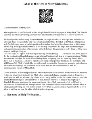 Ahab as the Hero of Moby Dick Essay
Ahab as the Hero of Moby Dick
One might think it a difficult task to find a tragic hero hidden in the pages of Moby Dick. Yet, there is
certainly potential for viewing Ahab as heroic despite unfavorable responses to him by the reader.
In the original formula coming from the Greeks, the tragic hero had to be a high born individual of
elevated status possessed of a fatal flaw which resulted in their downfall. With Othello Shakespeare
redefined elevated status to include position alone rather than being linked to societal or birth status.
In this way it was possible for Othello as the military leader to be the tragic hero despite being an
outsider in the composition of the society. Melville follows this example in Moby Dick. ... Show more
content on Helpwriting.net ...
The flaw itself [is] a pride that challenges the very nature of things . . . (Millhauser 76). Ahab, deluded
by the prophecies of Fedallah, comes to view himself as immortal, able to overcome anything. Within
the dramatic tradition, the heroic idea of being above everything else is a recurring theme. Ahab s
flaw, akin to madness . . . involves equally Ahab s imposing spiritual stature and his inexorable fate
(Millhauser 76). Ahab is blinded by his pride which prevents him from seeing any other path of action
or alternative meanings for events that occur other than the one he chooses to fit with his
monomaniacal pursuit of Moby Dick.
These two areas of elevated position and a fatal character flaw as outlined by Millhauser and Melville,
within the novel itself, distinctly set Ahab off as a potentially heroic character. Ahab is driven to a
confrontation with his adversary by a force never clearly spelled out for the reader. However, much is
made of the loomings of fate in the lives of men. Further reference is made to the prophecy of
Fedallah. Because we pick up the story near the end (from Ahab s perspective), it is difficult to
ascertain his full motivations. Along with this fact, it becomes difficult to determine whether Ahab is
shaping or controlling his own destiny or not. Moby Dick is Ahab s nemesis. Again Melville is never
clear in spelling out how the white whale is to be interpreted.
... Get more on HelpWriting.net ...
 