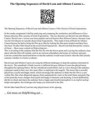 The Opening Sequences of David Lean and Alfonso Cuaron s...
The Opening Sequences of David Lean and Alfonso Cuaron s Film Version of Great Expectations
In this media assignment I shall be analyzing and comparing the similarities and differences of two
famous directors film versions of Great Expectations . The two directors are David Lean and Alfonso
Cuaron. David Lean s version was more popular and well known than Alfonso Cuaron s because Lean
was the first director to actually direct Great Expectations . This made it more difficult for Alfonso
Cuaron because he had to bring the film up to date by making the film more modern and there have
also been 10 other films based on the novel Great Expectations . David Lean had directed his version
of Great ... Show more content on Helpwriting.net ...
This is revealing to the audience that the film fits into the horror genre and is giving the audience clues
about what the film will include, such as an ominous atmosphere and scenes of violence and gore.
Lean has created this mood and theme so that the audience would want to know what the film actually
contains, whether it is horror or drama.
David Lean and Alfonso Cuaron are using the different techniques to keep the audience interested in
the movie. The soundtrack of both versions is different because Alfonso Cuaron has played music
throughout his opening frames. He has introduced sound effects such as waves that give the audience
a pleasant sound to their ears; this same effect is employed with seagulls. The music that is actually
played has a joyful and happy mood, which encourages the audience to think that the film is a non
violent film. But when Magwitch appears from underneath the water in the tenth frame and grabs Pip,
at this point the music changes from joyful and happy to dramatic and shocking. Cuaron deliberately
did this to shock and alarm the audience from a happy and cheerful atmosphere to an explicit and up
tempo atmosphere, this technique also keeps you interested in the film.
On the other hand David Lean has only played music in his opening
... Get more on HelpWriting.net ...
 