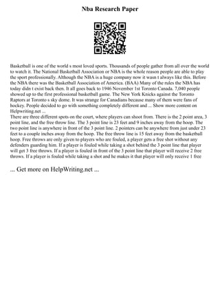 Nba Research Paper
Basketball is one of the world s most loved sports. Thousands of people gather from all over the world
to watch it. The National Basketball Association or NBA is the whole reason people are able to play
the sport professionally. Although the NBA is a huge company now it wasn t always like this. Before
the NBA there was the Basketball Association of America. (BAA) Many of the rules the NBA has
today didn t exist back then. It all goes back to 1946 November 1st Toronto Canada. 7,040 people
showed up to the first professional basketball game. The New York Knicks against the Toronto
Raptors at Toronto s sky dome. It was strange for Canadians because many of them were fans of
hockey. People decided to go with something completely different and ... Show more content on
Helpwriting.net ...
There are three different spots on the court, where players can shoot from. There is the 2 point area, 3
point line, and the free throw line. The 3 point line is 23 feet and 9 inches away from the hoop. The
two point line is anywhere in front of the 3 point line. 2 pointers can be anywhere from just under 23
feet to a couple inches away from the hoop. The free throw line is 15 feet away from the basketball
hoop. Free throws are only given to players who are fouled, a player gets a free shot without any
defenders guarding him. If a player is fouled while taking a shot behind the 3 point line that player
will get 3 free throws. If a player is fouled in front of the 3 point line that player will receive 2 free
throws. If a player is fouled while taking a shot and he makes it that player will only receive 1 free
... Get more on HelpWriting.net ...
 