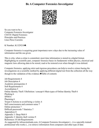 Be A Computer Forensics Investigator
So you want to be a
Computer Forensics Investigator
CI4310: Digital Forensics
Principles and Practices
Lluís Pérez Carretón
K Number: K1329210
Computer forensics is acquiring great importance now a days due to the increasing value of
information and the use given.
This is why, when a crime is committed, most time information is stored in a digital format.
Highlighting its scientific part, computer forensics bases its fundaments within physics, electrical and
magnetic laws allowing data to be stored, read or be restored even when thought it was deleted.
Computer forensics, applying strict and rigorous procedures can help to resolve crimes basing the
investigations on a scientific method by applying different digital test from the collection all the way
though to the validation of the evidence. Table of contents
Job Requirements 4
Job Description 4
Academic prerequisites 4
Soft Requirements 4
Accreditation 5
Online Identity Theft 5 Definition / concept 6 Main types of Online Identity Theft 6
Phishing 6
SPIM 6
Pharming 6
Trojan 6 Actions to avoid being a victim. 6
Self consciousness and common sense 7
Online protection 7
Difficult passwords 7 Statistics 7
Appendices 8
Appendix 1: Deep Web 8
Appendix 2: Identity theft victims 9
References 10 Job Requirements
As suggested by infosecinstitude.com, A Computer Forensics Investigator (...) is a specially trained
professional who works (...) to retrieve information from computers and other type of data
 