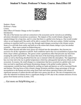 Student’S Name. Professor’S Name. Course. Date.Effect Of
Student s Name
Professor s Name
Course
Date Effect of Climatic Change on the Cryosphere
Introduction
The tale of the human race and our connection to the ecosystem can be viewed as an unfolding
adventure shrouded in mysterious occurrences. The impacts of the overall climatic change have
signaled danger for a long time, and it is clear that there is a global crisis facing us. One would wonder
where we are headed and if the earth will be able to sustain life in the next century. Global warming
continues to manifest itself to us every day through rapid changes occurring to the climate system.
Some of us still hide from reality and hold on to the notion that climate change is just, but another
scientific ... Show more content on Helpwriting.net ...
When carbon dioxide and other toxic gasses are released into the atmosphere, they become too
excessive for all the vegetation to absorb. Such conditions lead to the over accumulation of gasses that
form a layer called a greenhouse. The gasses create a greenhouse effect that prevents any heat from
escaping the earth (Taylor,881). This means that most of the heat being released from the earth s
center as well as that being absorbed from the sun is retained within the atmosphere. The trapped heat
has over time led to the rise in global temperatures which has subsequently had adverse effects on the
ecosystem. In essence, the small changes to a temperature that have occurred on a global scale over
time can lead to significant and human threatening changes in the global weather patterns. The
contemporary warmth has been exhibited by melting ice lands and glaciers as well as increased floods
and famines. Driving forces of this climatic change Scientists attribute a huge percentage of the gas
accumulation to the human activities using fossil fuels and whose operation leads to the release of
significant amounts of carbon dioxide and other toxic gasses into the air. The rate of temperature rise
since the industrial revolution shows a significant change of 38% due to the constant emission of toxic
gasses from human activity (Lonnie, 153).
... Get more on HelpWriting.net ...
 