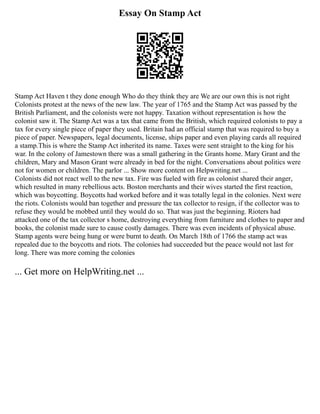 Essay On Stamp Act
Stamp Act Haven t they done enough Who do they think they are We are our own this is not right
Colonists protest at the news of the new law. The year of 1765 and the Stamp Act was passed by the
British Parliament, and the colonists were not happy. Taxation without representation is how the
colonist saw it. The Stamp Act was a tax that came from the British, which required colonists to pay a
tax for every single piece of paper they used. Britain had an official stamp that was required to buy a
piece of paper. Newspapers, legal documents, license, ships paper and even playing cards all required
a stamp.This is where the Stamp Act inherited its name. Taxes were sent straight to the king for his
war. In the colony of Jamestown there was a small gathering in the Grants home. Mary Grant and the
children, Mary and Mason Grant were already in bed for the night. Conversations about politics were
not for women or children. The parlor ... Show more content on Helpwriting.net ...
Colonists did not react well to the new tax. Fire was fueled with fire as colonist shared their anger,
which resulted in many rebellious acts. Boston merchants and their wives started the first reaction,
which was boycotting. Boycotts had worked before and it was totally legal in the colonies. Next were
the riots. Colonists would ban together and pressure the tax collector to resign, if the collector was to
refuse they would be mobbed until they would do so. That was just the beginning. Rioters had
attacked one of the tax collector s home, destroying everything from furniture and clothes to paper and
books, the colonist made sure to cause costly damages. There was even incidents of physical abuse.
Stamp agents were being hung or were burnt to death. On March 18th of 1766 the stamp act was
repealed due to the boycotts and riots. The colonies had succeeded but the peace would not last for
long. There was more coming the colonies
... Get more on HelpWriting.net ...
 