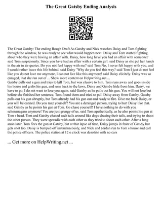 The Great Gatsby Ending Analysis
The Great Gatsby: The ending Rough Draft As Gatsby and Nick watches Daisy and Tom fighting
through the window, he was ready to see what would happen next. Daisy and Tom started fighting
about who they were having an affair with. Daisy, how long have you had an affair with someone?
said Tom suspiciously. Since you have had an affair with a certain girl. said Daisy as she put her hands
in the air in air quotes. Do you not feel happy with me? said Tom No, I never felt happy with you, and
I would rather leave this life behind. said Daisy ¨Why do you feel this way? said Tom I just do not feel
like you do not love me anymore, I can not live like this anymore! said Daisy elicitely. Daisy was so
enraged, that she ran out of ... Show more content on Helpwriting.net ...
Gatsby pulls out a gun and tries to kill Tom, but was elusive to him. Tom runs away and goes inside
his house and grabs his gun, and runs back to the lawn, Daisy and Gatsby hide from him. Daisy, we
have to go, I do not want to lose you again. said Gatsby as he pulls out his gun. You will not lose but
before she finished her sentence, Tom found them and tried to pull Daisy away from Gatsby. Gatsby
pulls out his gun abruptly, but Tom already had his gun out and ready to fire. Give me back Daisy, or
you will be canned. Do you razz yourself? You are a deranged person, trying to hurt Daisy like that.
said Gatsby as he points his gun at Tom. Go chase yourself! I have nothing to do with you
schenanagans anymore! You are just grungy of us. said Tom apathetically, as he also points his gun at
Tom s head. Tom and Gatsby chased each tails around like dogs chasing their tails, and trying to shoot
the other person. They were sporadic with each other as they tried to shoot each other. After a long
anon later, Tom fires the gun at Gatsby, but at that lapse of time, Daisy jumps in front of Gatsby but
gets shot too. Daisy is bumped off instantaneously, and Nick and Jordan run to Tom s house and call
the police officers. The police station at 12 o clock was desolate with no cars
... Get more on HelpWriting.net ...
 