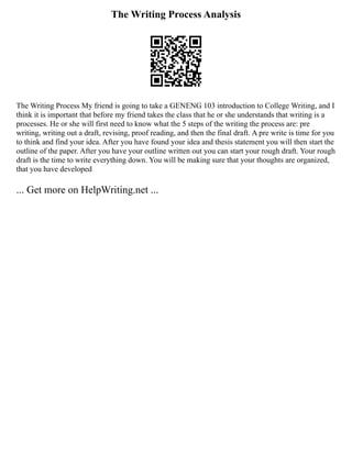 The Writing Process Analysis
The Writing Process My friend is going to take a GENENG 103 introduction to College Writing, and I
think it is important that before my friend takes the class that he or she understands that writing is a
processes. He or she will first need to know what the 5 steps of the writing the process are: pre
writing, writing out a draft, revising, proof reading, and then the final draft. A pre write is time for you
to think and find your idea. After you have found your idea and thesis statement you will then start the
outline of the paper. After you have your outline written out you can start your rough draft. Your rough
draft is the time to write everything down. You will be making sure that your thoughts are organized,
that you have developed
... Get more on HelpWriting.net ...
 