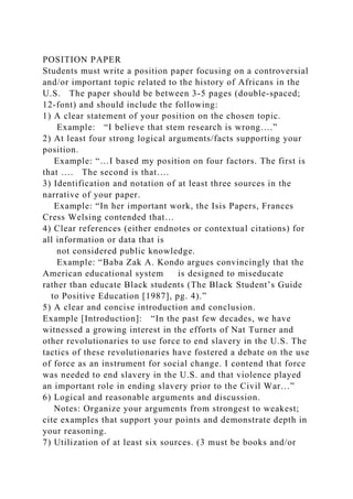 POSITION PAPER
Students must write a position paper focusing on a controversial
and/or important topic related to the history of Africans in the
U.S. The paper should be between 3-5 pages (double-spaced;
12-font) and should include the following:
1) A clear statement of your position on the chosen topic.
Example: “I believe that stem research is wrong….”
2) At least four strong logical arguments/facts supporting your
position.
Example: “…I based my position on four factors. The first is
that …. The second is that….
3) Identification and notation of at least three sources in the
narrative of your paper.
Example: “In her important work, the Isis Papers, Frances
Cress Welsing contended that…
4) Clear references (either endnotes or contextual citations) for
all information or data that is
not considered public knowledge.
Example: “Baba Zak A. Kondo argues convincingly that the
American educational system is designed to miseducate
rather than educate Black students (The Black Student’s Guide
to Positive Education [1987], pg. 4).”
5) A clear and concise introduction and conclusion.
Example [Introduction]: “In the past few decades, we have
witnessed a growing interest in the efforts of Nat Turner and
other revolutionaries to use force to end slavery in the U.S. The
tactics of these revolutionaries have fostered a debate on the use
of force as an instrument for social change. I contend that force
was needed to end slavery in the U.S. and that violence played
an important role in ending slavery prior to the Civil War…”
6) Logical and reasonable arguments and discussion.
Notes: Organize your arguments from strongest to weakest;
cite examples that support your points and demonstrate depth in
your reasoning.
7) Utilization of at least six sources. (3 must be books and/or
 