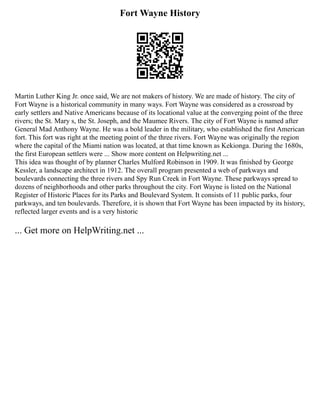 Fort Wayne History
Martin Luther King Jr. once said, We are not makers of history. We are made of history. The city of
Fort Wayne is a historical community in many ways. Fort Wayne was considered as a crossroad by
early settlers and Native Americans because of its locational value at the converging point of the three
rivers; the St. Mary s, the St. Joseph, and the Maumee Rivers. The city of Fort Wayne is named after
General Mad Anthony Wayne. He was a bold leader in the military, who established the first American
fort. This fort was right at the meeting point of the three rivers. Fort Wayne was originally the region
where the capital of the Miami nation was located, at that time known as Kekionga. During the 1680s,
the first European settlers were ... Show more content on Helpwriting.net ...
This idea was thought of by planner Charles Mulford Robinson in 1909. It was finished by George
Kessler, a landscape architect in 1912. The overall program presented a web of parkways and
boulevards connecting the three rivers and Spy Run Creek in Fort Wayne. These parkways spread to
dozens of neighborhoods and other parks throughout the city. Fort Wayne is listed on the National
Register of Historic Places for its Parks and Boulevard System. It consists of 11 public parks, four
parkways, and ten boulevards. Therefore, it is shown that Fort Wayne has been impacted by its history,
reflected larger events and is a very historic
... Get more on HelpWriting.net ...
 