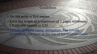 Guidelines
• Do not write in first person.
• Limit the length to a maximum of 2 pages minimum
1.5 (double spaced or 1.5)
• Include delegate name, delegation, flag (small),
committee, and topic at the top of the position paper
 