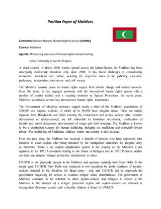 Position Paper of Maldives
Committee: United Nations Human Rights Council (UNHRC)
Country: Maldives
Agenda: Minimizing violation of human rights and promoting
social inclusivity of world refugees
A small country of almost 2000 islands spread across the Indian Ocean, the Maldives has been
undergoing democratic transition only since 2008. It has faced challenges in consolidating
democratic institutions and culture, including the respective roles of the judiciary, executive,
parliament, independent institutions and civil society.
The Maldives remains prone to human rights impact from climate change and natural disasters.
Over the years, it has engaged positively with the international human rights system with a
number of treaties ratified and a standing invitation to Special Procedures. In recent years,
Maldives acceded to several key international human rights instruments.
The Government of Maldives estimates suggest nearly a third of the Maldives’ populations of
300,000 are migrant workers, of which up to 50,000 have irregular status. These are mainly
migrants from Bangladesh and India entering the construction and service sectors who, whether
documented or undocumented, are left vulnerable to fraudulent recruitment, confiscation of
identity and travel documents, non-payment of wages and debt bondage. The Maldives is known
to be a destination country for human trafficking, including sex trafficking and especially forced
labour. The trafficking of Maldivian children within the country is also an issue.
Over the past year, the Maldives has received a handful of persons who have expressed their
intention to claim asylum after being detained by the immigration authorities for irregular entry
or departure. There is no asylum adjudication system in the country as the Maldives is not
signatory to the 1951 Convention relating to the Status of Refugees and its 1967 Protocol, neither
are there any national refugee protection mechanisms in place.
UNHCR is not physically present in the Maldives and operates remotely from New Delhi. In the
recent past, UNHCR New Delhi was contacted at two occasions by family members of asylum-
seekers detained in the Maldives for illegal entry / exit, and UNHCR had to approach the
government requesting for access to conduct refugee status determination. The government of
Maldives continues to be reluctant to allow asylum-seekers and refugees to remain in the
Maldives in the absence of a refugee protection regime and asylum-seekers are detained in
immigration detention centers until a durable solution is found by UNHCR.
 