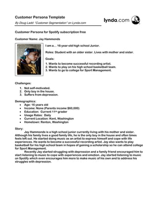 Customer Persona Template
By Doug Ladd: “Customer Segmentation” on Lynda.com
Customer Persona for Spotify subscription free
Customer Name: Jay Hammonds
I am a… 16-year-old high school Junior.
Roles: Student with an older sister. Lives with mother and sister.
Goals:
1. Wants to become successful recording artist.
2. Wants to play on his high school basketball team.
3. Wants to go to college for Sport Management.
Challenges:
1. Not self-motivated.
2. Only boy in the house.
3. Suffers from depression.
Demographics:
• Age: 16 years old
• Income: None (Parents income $60,000)
• Education: Current 11th grader
• Usage Rates: Daily
• Current Location: Kent, Washington
• Hometown: Renton, Washington
Story:
Jay Hammonds is a high school junior currently living with his mother and sister.
Although his family lives a good family life, he is the only boy in the house and often times
feels left out. He started doing music as an artist to express himself and cope with life
experiences. He wants to become a successful recording artist. Jay also wants to play
basketball for his high school team in hopes of gaining a scholarship so he can attend college
for Sport Management.
Recently Jay started struggling with depression and a family friend encouraged him to
start listening to music to cope with experiences and emotion. Jay started listening to music
on Spotify which even encourages him more to make music of his own and to address his
struggles with depression.
	
 