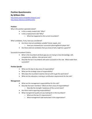 Position Questionnaire
By William Chin
http://www.asiarecruitingtidbits.blogspot.com/
http://www.slideshare.net/WilliamChin



Position:
Why is the position opened/created?
             Is this a newly created role? Why?
             Is this a replacement role? Why?
                    o What has happened to the current incumbent?

What candidates, if any, have you considered?
           Are there internal candidates suitable? (Local, expats, etc)
                    o Have you reviewed your succession planning/bench player list?
           Are there external candidates that you know of who might be a good fit?

Successful Incumbent Criteria
             What is the incumbent attribute gap you are trying to close (knowledge, skill,
                competencies, abilities, inter-personal, etc)?
             Describe the last 3 incumbents who were successful in this role. What made them
                successful?

Position Specific
             What are the day-to-day areas of responsibility?
             What are the strategic areas of responsibility?
             Who does the incumbent need to interact with to get the work done?
             What are the education, training or certification requirements for the role?

Management
         What are the management responsibilities for this role?
         Describe the team members? What are their areas of responsibiltiies?
              o Describe the strength / weakness of the current team?
         Are there matrix reporting responsibiltieis?
         What managmenet quality are you looking for in the incumbent?
              o What are the top 3-5 requirements?
              o What management style works best in this organization?
 
