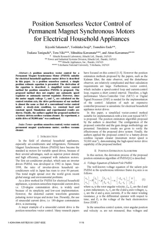 Position Sensorless Vector Control of
                   Permanent Magnet Synchronous Motors
                     for Electrical Household Appliances
                                  Kiyoshi Sakamoto*, Yoshitaka Iwaj i*, Tsunehiro Endo* *,
                 Tsukasa Taniguchi*, Toru Niki***, Mitsuhisa Kawamata***, and Atsuo Kawamura****
                                         * Hitachi Research Laboratory, Hitachi Ltd., Ibaraki, JAPAN
                                  **   Power and Industrial Systems Division, Hitachi Ltd., Ibaraki, JAPAN
                                                  * ** Hitachi Appliances, Inc., Ibaraki, JAPAN
                                           * ** * Yokohama National University, Yokohama, JAPAN




         Abstract-A position sensorless vector control for a              have focused on this control [1-3]. However the position
       Permanent Magnet Synchronous Motor (PMSM) suitable                 estimation methods proposed by the papers, such as the
       for electrical household appliance motor drives is described       Kalman filter, the state observer, and the disturbance
       in this paper. As a position sensorless control, a simple
       position estimate equation is presented. The derivation of         observer, are relatively complicated and their calculation
       the equation is described. A simplified vector control             requirements are large. Furthermore, vector control,
       method for position sensorless PMSMs is proposed. The              which includes a speed-control loop and current-control
       proposed method does not employ any automatic speed                loop, requires a short control interval. Therefore, a high
       regulator or automatic current regulator. However, since           performance Micro-Controller Unit (MCU) or Digital
       the motor supply voltage Vd and Vq are calculated on the           Signal Processor (DSP) is needed for the implementation
       control rotation axis, the drive performance of our method
       is almost the same as that of a conventional vector control
                                                                          of the control. Adoption of such an expensive
       under a steady-state condition, i.e. constant load and             controller/processor is unrealistic for electrical household
       constant speed. Simulation and experimental results are            appliance motor drives.
       shown. Finally, the authors applied the proposed method to            In this paper, a simplified vector-control method
       a battery-driven cordless vacuum cleaner. By experiment, a         suitable for implementation with a low-cost typical MCU
       stable drive of 50,000 min'1 was confirmed.                        is proposed. The position estimation algorithm proposed
                                                                          by the authors is described. The configuration of the
          Index Terms-position sensorless control; vector control;        proposed controller and the gain design methodology are
       permanent magnet synchronous motor; cordless vacuum                presented. Simulation results are given to verify the
       cleaner.
                                                                          effectiveness of the proposed drive system. Finally, the
                           I. INTRODUCTION
                                                                          authors applied the proposed control to a battery-driven
                                                                          cordless vacuum cleaner (maximum motor speed is
          In the field of electrical household appliances,                50,000 min-'), demonstrating the high-speed motor drive
      especially air-conditioners and refrigerators, Permanent            capability of the proposed method.
      Magnet Synchronous Motors (PMSM) have become the
      standard ac motors for variable speed drives, because of                      II. POSITION ESTIMATION ALGORITHM
      their several advantages, such as superior power density               In this section, the derivation process of the proposed
      and high efficiency, compared with induction motors.                position estimation algorithm of PMSM [6] is described.
      The first air-conditioner product, which uses an inverter
      driven PMSM, was developed in 1982 in Japan. Since                  A. Voltage Equation of Salient Pole PMSM
      1998, the ratio of inverter-driven household air-                       The well-known voltage equation of the salient pole
      conditioners sold in Japan has risen to over 90 percent.            PMSM in the synchronous reference frame d-q axis is as
      This trend might spread over the world given recent                 follows:
      global energy and environmental problems.
          As a drive method for PMSM for electrical household
                                                                          [V ] R]+P[Ld i +wr[ L 'i
                                                                                     i                                [Es]        (1)
      appliances, a position-sensorless trapezoidal current drive,
      i.e. 120-degree commutation drive, is widely used                   where cor is the rotor angular velocity; Ld, Lq are the d and
      because of its simplicity and low-cost implementation.              q axes inductances; Vd, vq are the d and q axes voltages; id,
      However, the distorted current waveform generates                   iq are the d and q axes currents; R is the stator winding
      pulsating motor torque and motor loss. Presently, the use           resistance; p is the differential operator with respect to
      of sinusoidal current drive, i.e. 180-degree commutation            time; and Eo is the voltage of the back electromotive
      drive, is increasing.                                               force (EMF).
          A major example of a sinusoidal current drive is the               In the sensorless control system, rotor angular position
      position-sensorless vector control. Many research papers            and velocity o,r are not measured; thus voltages and


1-4244-0844-X/07/$20.00 ©2007 IEEE.                                  1 11 9
 