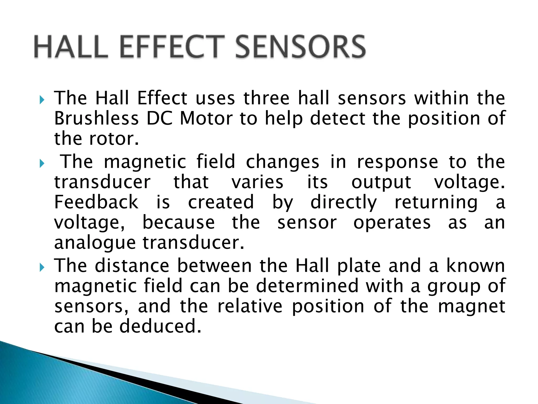  The Hall Effect uses three hall sensors within the
Brushless DC Motor to help detect the position of
the rotor.
 The magnetic field changes in response to the
transducer that varies its output voltage.
Feedback is created by directly returning a
voltage, because the sensor operates as an
analogue transducer.
 The distance between the Hall plate and a known
magnetic field can be determined with a group of
sensors, and the relative position of the magnet
can be deduced.
 