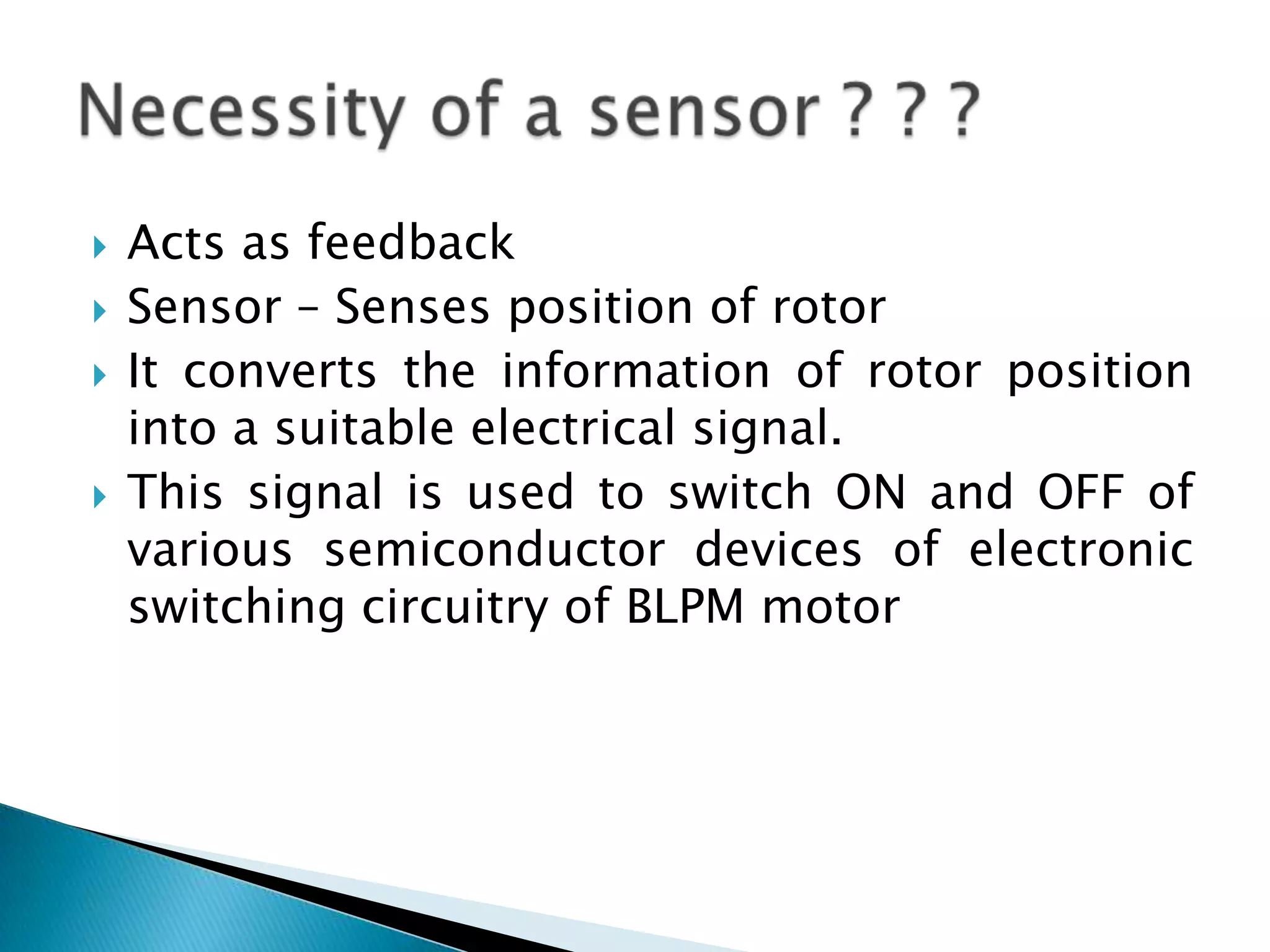  Acts as feedback
 Sensor – Senses position of rotor
 It converts the information of rotor position
into a suitable electrical signal.
 This signal is used to switch ON and OFF of
various semiconductor devices of electronic
switching circuitry of BLPM motor
 