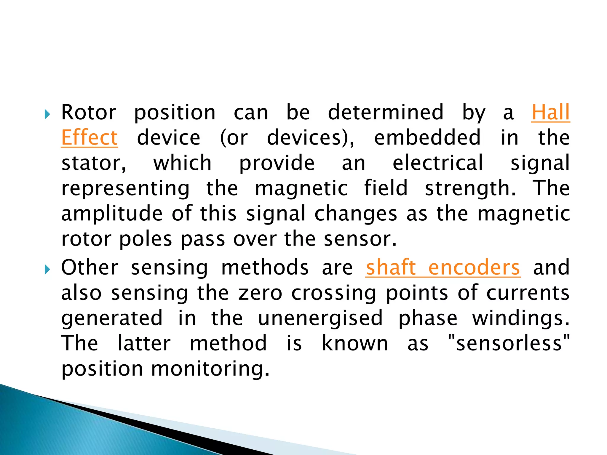  Rotor position can be determined by a Hall
Effect device (or devices), embedded in the
stator, which provide an electrical signal
representing the magnetic field strength. The
amplitude of this signal changes as the magnetic
rotor poles pass over the sensor.
 Other sensing methods are shaft encoders and
also sensing the zero crossing points of currents
generated in the unenergised phase windings.
The latter method is known as "sensorless"
position monitoring.
 