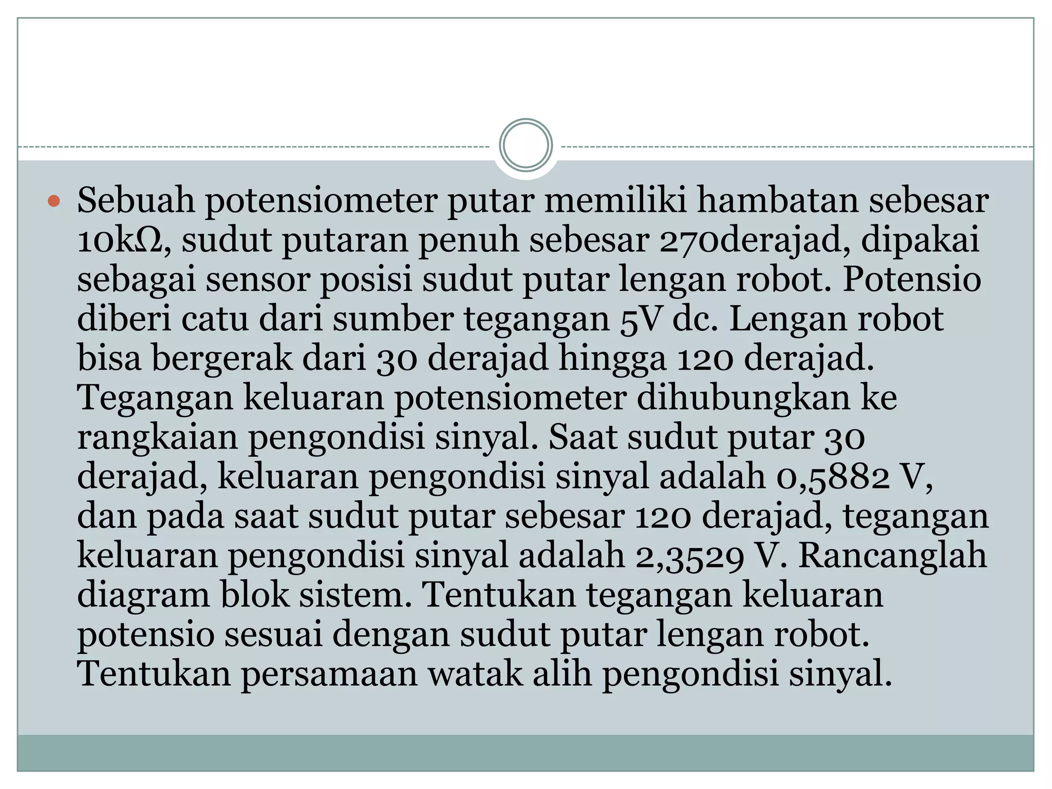  Sebuah potensiometer putar memiliki hambatan sebesar
10kΩ, sudut putaran penuh sebesar 270derajad, dipakai
sebagai sensor posisi sudut putar lengan robot. Potensio
diberi catu dari sumber tegangan 5V dc. Lengan robot
bisa bergerak dari 30 derajad hingga 120 derajad.
Tegangan keluaran potensiometer dihubungkan ke
rangkaian pengondisi sinyal. Saat sudut putar 30
derajad, keluaran pengondisi sinyal adalah 0,5882 V,
dan pada saat sudut putar sebesar 120 derajad, tegangan
keluaran pengondisi sinyal adalah 2,3529 V. Rancanglah
diagram blok sistem. Tentukan tegangan keluaran
potensio sesuai dengan sudut putar lengan robot.
Tentukan persamaan watak alih pengondisi sinyal.
 