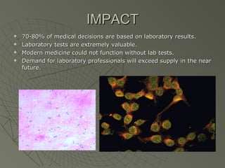 IMPACT
   70-80% of medical decisions are based on laboratory results.
   Laboratory tests are extremely valuable.
   Modern medicine could not function without lab tests.
   Demand for laboratory professionals will exceed supply in the near
    future.
 