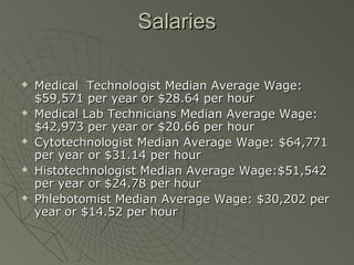 Salaries

   Medical Technologist Median Average Wage:
    $59,571 per year or $28.64 per hour
   Medical Lab Technicians Median Average Wage:
    $42,973 per year or $20.66 per hour
   Cytotechnologist Median Average Wage: $64,771
    per year or $31.14 per hour
   Histotechnologist Median Average Wage:$51,542
    per year or $24.78 per hour
   Phlebotomist Median Average Wage: $30,202 per
    year or $14.52 per hour
 