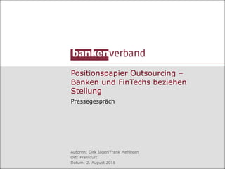 Positionspapier Outsourcing –
Banken und FinTechs beziehen
Stellung
Pressegespräch
Autoren: Dirk Jäger/Frank Mehlhorn
Ort: Frankfurt
Datum: 2. August 2018
 
