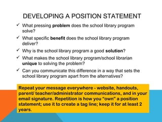 DEVELOPING A POSITION STATEMENT
 What pressing problem does the school library program
solve?
 What specific benefit does the school library program
deliver?
 Why is the school library program a good solution?
 What makes the school library program/school librarian
unique to solving the problem?
 Can you communicate this difference in a way that sets the
school library program apart from the alternatives?
Repeat your message everywhere - website, handouts,
parent/ teacher/administrator communications, and in your
email signature. Repetition is how you “own” a position
statement; use it to create a tag line; keep it for at least 2
years.
 