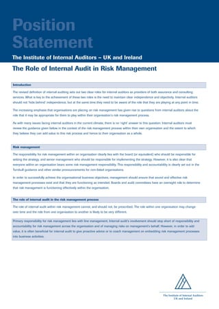 Position
Statement
The Institute of Internal Auditors – UK and Ireland

The Role of Internal Audit in Risk Management

Introduction

The revised definition of internal auditing sets out two clear roles for internal auditors as providers of both assurance and consulting
services. What is key to the achievement of these two roles is the need to maintain clear independence and objectivity. Internal auditors
should not ‘hide behind’ independence, but at the same time they need to be aware of the role that they are playing at any point in time.

The increasing emphasis that organisations are placing on risk management has given rise to questions from internal auditors about the
role that it may be appropriate for them to play within their organisation’s risk management process.

As with many issues facing internal auditors in the current climate, there is no ‘right’ answer to this question. Internal auditors must
review the guidance given below in the context of the risk management process within their own organisation and the extent to which
they believe they can add value to this risk process and hence to their organisation as a whole.



Risk management

The responsibility for risk management within an organisation clearly lies with the board (or equivalent) who should be responsible for
setting the strategy, and senior management who should be responsible for implementing the strategy. However, it is also clear that
everyone within an organisation bears some risk management responsibility. This responsibility and accountability is clearly set out in the
Turnbull guidance and other similar pronouncements for non-listed organisations.

In order to successfully achieve the organisational business objectives, management should ensure that sound and effective risk
management processes exist and that they are functioning as intended. Boards and audit committees have an oversight role to determine
that risk management is functioning effectively within the organisation.


The role of internal audit in the risk management process

The role of internal audit within risk management cannot, and should not, be prescribed. The role within one organisation may change
over time and the role from one organisation to another is likely to be very different.

Primary responsibility for risk management lies with line management. Internal audit’s involvement should stop short of responsibility and
accountability for risk management across the organisation and of managing risks on management’s behalf. However, in order to add
value, it is often beneficial for internal audit to give proactive advice or to coach management on embedding risk management processes
into business activities.




                                                                                                                  The Institute of Internal Auditors
                                                                                                                           UK and Ireland
 