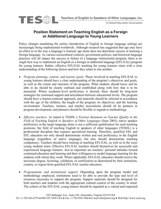 Position Statement on Teaching English as a Foreign
                    or Additional Language to Young Learners
  Policy changes mandating the earlier introduction of English in foreign language settings are
  increasingly being implemented worldwide. Although research has suggested that age may have
  an effect as to the way a language is learned, age alone does not determine success in learning a
  foreign language. As various sociocultural contexts, government policies, and historical language
  practices will all impact the success or failure of a language instructional program, there is no
  single best way to implement an English as a foreign or additional language (EFL/EAL) program
  for young learners. Rather, effective EFL/EAL teaching for young learners starts with a clear
  understanding of the following factors and how they relate to one another.

     Program planning, content, and learner goals: Those involved in teaching EFL/EAL to
      young learners should have a clear understanding of the program’s objectives and goals,
      as well as the extent and structure of the program. What students should know and be
      able to do should be clearly outlined and established along with how that is to be
      measured. Where academic-level proficiency is desired, there should be long-term
      strategies for continued support and articulation between educational levels. The program
      should have a learner-centered approach, and materials should be selected in accordance
      with the age of the children, the length of the program, its objectives, and the learning
      environment. Teachers, trainers, and teacher associations should all be partners in
      program development, and planners should be flexible in regards to methodology.

     Effective teachers: As stated in TESOL’s Position Statement on Teacher Quality in the
      Field of Teaching English to Speakers of Other Languages (June 2003), native speaker
      proficiency in the target language alone is not a sufficient qualification for such teaching
      positions; the field of teaching English to speakers of other languages (TESOL) is a
      professional discipline that requires specialized training. Therefore, qualified ESL and
      EFL educators not only should demonstrate written and oral proficiency in the English
      language (regardless of native language), but also should demonstrate teaching
      competency. Teachers should have training in teaching EFL/EAL, as well as in the ways
      young students learn. Effective EFL/EAL teachers should themselves be successful and
      experienced language learners. Just as important are teachers’ personal attitudes toward
      continued education and learning and their willingness to model language learning for the
      students with whom they work. Where applicable, EFL/EAL educators should receive the
      necessary degree, licensing, validation, or certification as determined by their institution,
      country, or region from qualified EFL/EAL teacher educators.

     Programmatic and institutional support: Depending upon the program model and
      methodology employed, institutions need to be able to provide the type and level of
      resources necessary to support the program. Support materials should be designed for
      both teachers and students with the appropriate cultural context of the country in mind.
      The culture of the EFL/EAL young learner should be regarded as a valued and respected

                         1925 Ballenger Ave., Suite 550, Alexandria, Virginia 22314 USA
Tel +1-703-836-0774 ● 888-547-3369 USA ● Fax +1-703-836-7864 ● E-mail info@tesol.org ● Web http://www.tesol.org
 