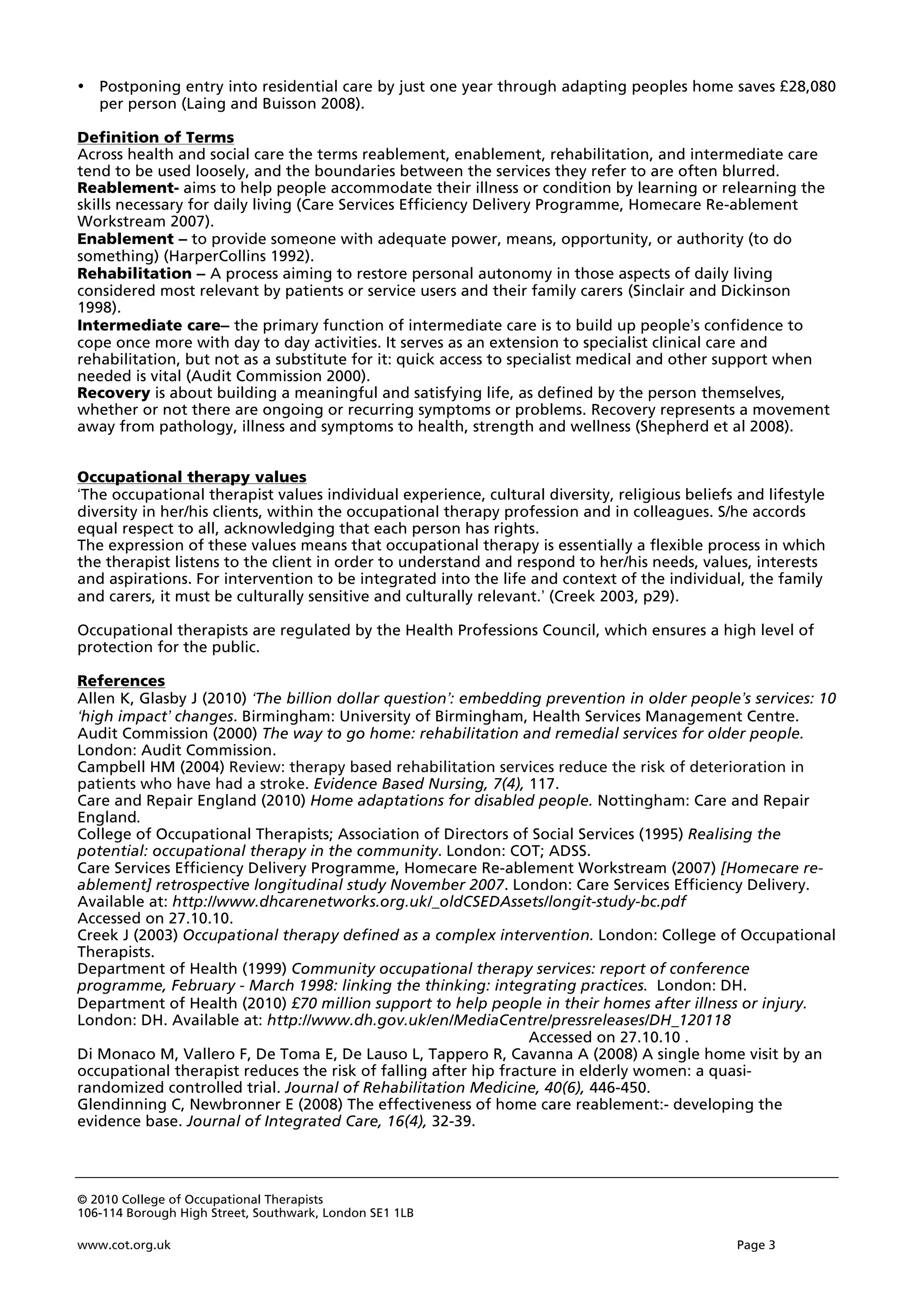 © 2010 College of Occupational Therapists
106-114 Borough High Street, Southwark, London SE1 1LB
www.cot.org.uk Page 3
• Postponing entry into residential care by just one year through adapting peoples home saves £28,080
per person (Laing and Buisson 2008).
Definition of Terms
Across health and social care the terms reablement, enablement, rehabilitation, and intermediate care
tend to be used loosely, and the boundaries between the services they refer to are often blurred.
Reablement- aims to help people accommodate their illness or condition by learning or relearning the
skills necessary for daily living (Care Services Efficiency Delivery Programme, Homecare Re-ablement
Workstream 2007).
Enablement – to provide someone with adequate power, means, opportunity, or authority (to do
something) (HarperCollins 1992).
Rehabilitation – A process aiming to restore personal autonomy in those aspects of daily living
considered most relevant by patients or service users and their family carers (Sinclair and Dickinson
1998).
Intermediate care– the primary function of intermediate care is to build up people’s confidence to
cope once more with day to day activities. It serves as an extension to specialist clinical care and
rehabilitation, but not as a substitute for it: quick access to specialist medical and other support when
needed is vital (Audit Commission 2000).
Recovery is about building a meaningful and satisfying life, as defined by the person themselves,
whether or not there are ongoing or recurring symptoms or problems. Recovery represents a movement
away from pathology, illness and symptoms to health, strength and wellness (Shepherd et al 2008).
Occupational therapy values
‘The occupational therapist values individual experience, cultural diversity, religious beliefs and lifestyle
diversity in her/his clients, within the occupational therapy profession and in colleagues. S/he accords
equal respect to all, acknowledging that each person has rights.
The expression of these values means that occupational therapy is essentially a flexible process in which
the therapist listens to the client in order to understand and respond to her/his needs, values, interests
and aspirations. For intervention to be integrated into the life and context of the individual, the family
and carers, it must be culturally sensitive and culturally relevant.’ (Creek 2003, p29).
Occupational therapists are regulated by the Health Professions Council, which ensures a high level of
protection for the public.
References
Allen K, Glasby J (2010) ‘The billion dollar question’: embedding prevention in older people’s services: 10
‘high impact’ changes. Birmingham: University of Birmingham, Health Services Management Centre.
Audit Commission (2000) The way to go home: rehabilitation and remedial services for older people.
London: Audit Commission.
Campbell HM (2004) Review: therapy based rehabilitation services reduce the risk of deterioration in
patients who have had a stroke. Evidence Based Nursing, 7(4), 117.
Care and Repair England (2010) Home adaptations for disabled people. Nottingham: Care and Repair
England.
College of Occupational Therapists; Association of Directors of Social Services (1995) Realising the
potential: occupational therapy in the community. London: COT; ADSS.
Care Services Efficiency Delivery Programme, Homecare Re-ablement Workstream (2007) [Homecare re-
ablement] retrospective longitudinal study November 2007. London: Care Services Efficiency Delivery.
Available at: http://www.dhcarenetworks.org.uk/_oldCSEDAssets/longit-study-bc.pdf
Accessed on 27.10.10.
Creek J (2003) Occupational therapy defined as a complex intervention. London: College of Occupational
Therapists.
Department of Health (1999) Community occupational therapy services: report of conference
programme, February - March 1998: linking the thinking: integrating practices. London: DH.
Department of Health (2010) £70 million support to help people in their homes after illness or injury.
London: DH. Available at: http://www.dh.gov.uk/en/MediaCentre/pressreleases/DH_120118
Accessed on 27.10.10 .
Di Monaco M, Vallero F, De Toma E, De Lauso L, Tappero R, Cavanna A (2008) A single home visit by an
occupational therapist reduces the risk of falling after hip fracture in elderly women: a quasi-
randomized controlled trial. Journal of Rehabilitation Medicine, 40(6), 446-450.
Glendinning C, Newbronner E (2008) The effectiveness of home care reablement:- developing the
evidence base. Journal of Integrated Care, 16(4), 32-39.
 