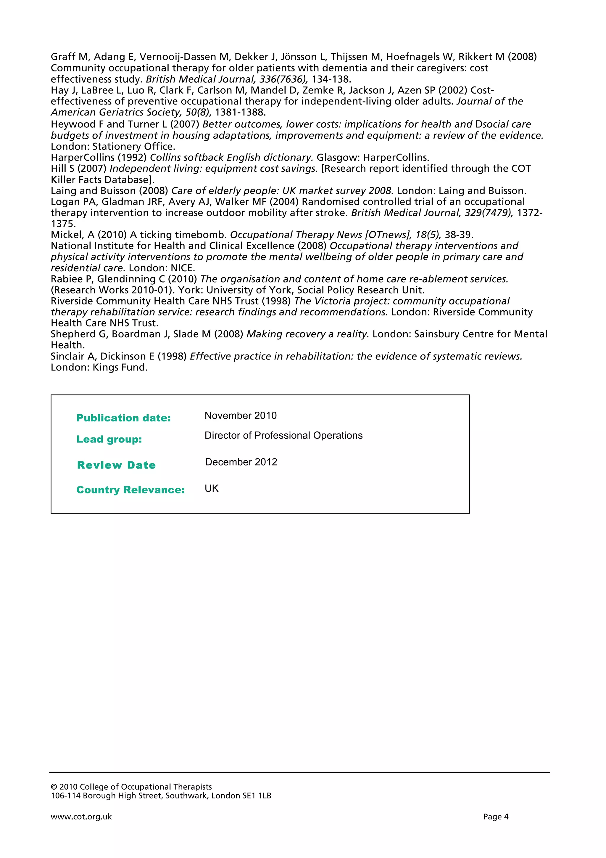 © 2010 College of Occupational Therapists
106-114 Borough High Street, Southwark, London SE1 1LB
www.cot.org.uk Page 4
Graff M, Adang E, Vernooij-Dassen M, Dekker J, Jönsson L, Thijssen M, Hoefnagels W, Rikkert M (2008)
Community occupational therapy for older patients with dementia and their caregivers: cost
effectiveness study. British Medical Journal, 336(7636), 134-138.
Hay J, LaBree L, Luo R, Clark F, Carlson M, Mandel D, Zemke R, Jackson J, Azen SP (2002) Cost-
effectiveness of preventive occupational therapy for independent-living older adults. Journal of the
American Geriatrics Society, 50(8), 1381-1388.
Heywood F and Turner L (2007) Better outcomes, lower costs: implications for health and Dsocial care
budgets of investment in housing adaptations, improvements and equipment: a review of the evidence.
London: Stationery Office.
HarperCollins (1992) Collins softback English dictionary. Glasgow: HarperCollins.
Hill S (2007) Independent living: equipment cost savings. [Research report identified through the COT
Killer Facts Database].
Laing and Buisson (2008) Care of elderly people: UK market survey 2008. London: Laing and Buisson.
Logan PA, Gladman JRF, Avery AJ, Walker MF (2004) Randomised controlled trial of an occupational
therapy intervention to increase outdoor mobility after stroke. British Medical Journal, 329(7479), 1372-
1375.
Mickel, A (2010) A ticking timebomb. Occupational Therapy News [OTnews], 18(5), 38-39.
National Institute for Health and Clinical Excellence (2008) Occupational therapy interventions and
physical activity interventions to promote the mental wellbeing of older people in primary care and
residential care. London: NICE.
Rabiee P, Glendinning C (2010) The organisation and content of home care re-ablement services.
(Research Works 2010-01). York: University of York, Social Policy Research Unit.
Riverside Community Health Care NHS Trust (1998) The Victoria project: community occupational
therapy rehabilitation service: research findings and recommendations. London: Riverside Community
Health Care NHS Trust.
Shepherd G, Boardman J, Slade M (2008) Making recovery a reality. London: Sainsbury Centre for Mental
Health.
Sinclair A, Dickinson E (1998) Effective practice in rehabilitation: the evidence of systematic reviews.
London: Kings Fund.
Director of Professional Operations
UK
Publication date:
Lead group:
Country Relevance:
November 2010
R
Re
ev
vi
ie
ew
w D
Da
at
te
e December 2012
 