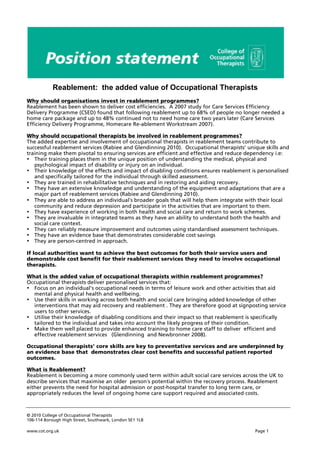 © 2010 College of Occupational Therapists
106-114 Borough High Street, Southwark, London SE1 1LB
www.cot.org.uk Page 1
Why should organisations invest in reablement programmes?
Reablement has been shown to deliver cost efficiencies. A 2007 study for Care Services Efficiency
Delivery Programme (CSED) found that following reablement up to 68% of people no longer needed a
home care package and up to 48% continued not to need home care two years later (Care Services
Efficiency Delivery Programme, Homecare Re-ablement Workstream 2007).
Why should occupational therapists be involved in reablement programmes?
The added expertise and involvement of occupational therapists in reablement teams contribute to
successful reablement services (Rabiee and Glendinning 2010). Occupational therapists’ unique skills and
training make them pivotal to ensuring services are efficient and effective and reduce dependency i.e:
• Their training places them in the unique position of understanding the medical, physical and
psychological impact of disability or injury on an individual.
• Their knowledge of the effects and impact of disabling conditions ensures reablement is personalised
and specifically tailored for the individual through skilled assessment.
• They are trained in rehabilitative techniques and in restoring and aiding recovery.
• They have an extensive knowledge and understanding of the equipment and adaptations that are a
major part of reablement services (Rabiee and Glendinning 2010).
• They are able to address an individual’s broader goals that will help them integrate with their local
community and reduce depression and participate in the activities that are important to them.
• They have experience of working in both health and social care and return to work schemes.
• They are invaluable in integrated teams as they have an ability to understand both the health and
social care context.
• They can reliably measure improvement and outcomes using standardised assessment techniques.
• They have an evidence base that demonstrates considerable cost savings
• They are person-centred in approach.
If local authorities want to achieve the best outcomes for both their service users and
demonstrable cost benefit for their reablement services they need to involve occupational
therapists.
What is the added value of occupational therapists within reablement programmes?
Occupational therapists deliver personalised services that:
• Focus on an individual’s occupational needs in terms of leisure work and other activities that aid
mental and physical health and wellbeing.
• Use their skills in working across both health and social care bringing added knowledge of other
interventions that may aid recovery and reablement . They are therefore good at signposting service
users to other services.
• Utilise their knowledge of disabling conditions and their impact so that reablement is specifically
tailored to the individual and takes into account the likely progress of their condition.
• Make them well placed to provide enhanced training to home care staff to deliver efficient and
effective reablement services (Glendinning and Newbronner 2008).
Occupational therapists’ core skills are key to preventative services and are underpinned by
an evidence base that demonstrates clear cost benefits and successful patient reported
outcomes.
What is Reablement?
Reablement is becoming a more commonly used term within adult social care services across the UK to
describe services that maximise an older person’s potential within the recovery process. Reablement
either prevents the need for hospital admission or post-hospital transfer to long term care, or
appropriately reduces the level of ongoing home care support required and associated costs.
Reablement: the added value of Occupational Therapists
 