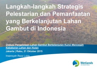 Diskusi Pengelolaan Lahan Gambut Berkelanjutan Kunci Mencegah
Kebakaran Lahan dan Hutan
Jakarta | Rabu, 21 Oktober 2015
Irwansyah Reza Lubis
Langkah-langkah Strategis
Pelestarian dan Pemanfaatan
yang Berkelanjutan Lahan
Gambut di Indonesia
 
