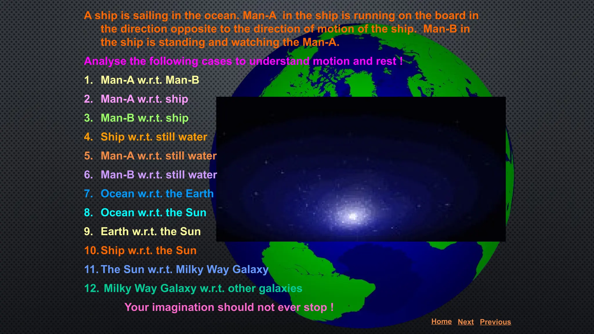 A ship is sailing in the ocean. Man-A in the ship is running on the board in
the direction opposite to the direction of motion of the ship. Man-B in
the ship is standing and watching the Man-A.
Analyse the following cases to understand motion and rest !
1. Man-A w.r.t. Man-B
2. Man-A w.r.t. ship
3. Man-B w.r.t. ship
4. Ship w.r.t. still water
5. Man-A w.r.t. still water
6. Man-B w.r.t. still water
7. Ocean w.r.t. the Earth
8. Ocean w.r.t. the Sun
9. Earth w.r.t. the Sun
10.Ship w.r.t. the Sun
11. The Sun w.r.t. Milky Way Galaxy
12. Milky Way Galaxy w.r.t. other galaxies
Your imagination should not ever stop !
Home Next Previous
 