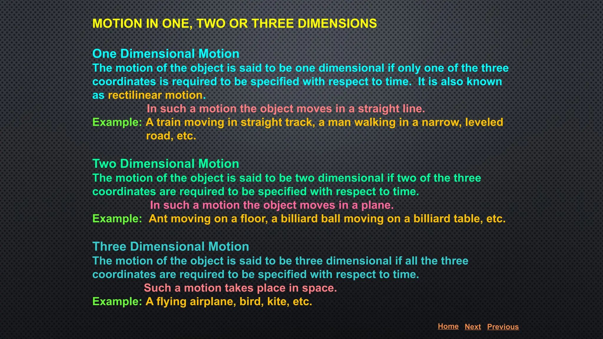MOTION IN ONE, TWO OR THREE DIMENSIONS
One Dimensional Motion
The motion of the object is said to be one dimensional if only one of the three
coordinates is required to be specified with respect to time. It is also known
as rectilinear motion.
In such a motion the object moves in a straight line.
Example: A train moving in straight track, a man walking in a narrow, leveled
road, etc.
Two Dimensional Motion
The motion of the object is said to be two dimensional if two of the three
coordinates are required to be specified with respect to time.
In such a motion the object moves in a plane.
Example: Ant moving on a floor, a billiard ball moving on a billiard table, etc.
Three Dimensional Motion
The motion of the object is said to be three dimensional if all the three
coordinates are required to be specified with respect to time.
Such a motion takes place in space.
Example: A flying airplane, bird, kite, etc.
Home Next Previous
 