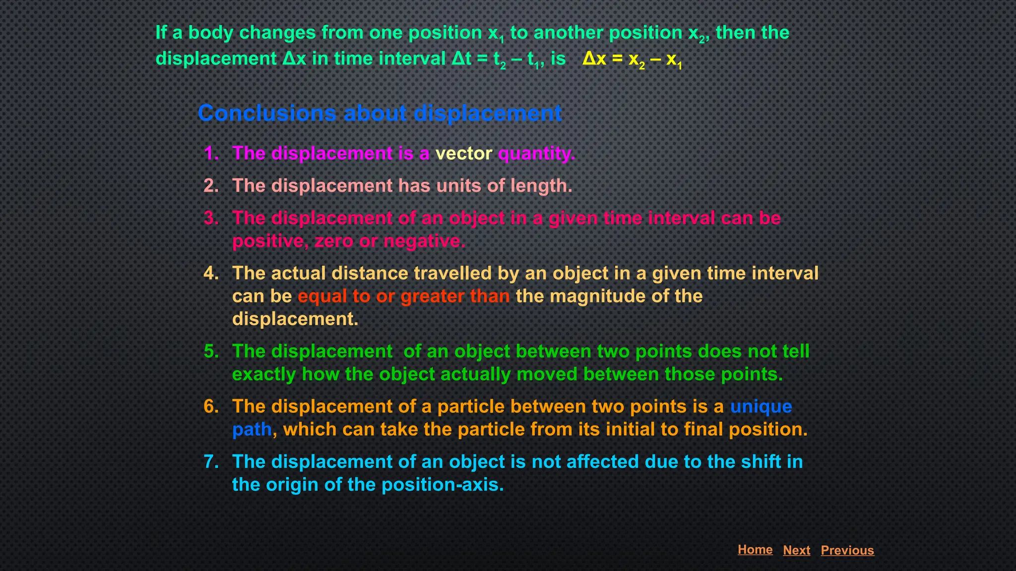 If a body changes from one position x1 to another position x2, then the
displacement Δx in time interval Δt = t2 – t1, is Δx = x2 – x1
Conclusions about displacement
1. The displacement is a vector quantity.
2. The displacement has units of length.
3. The displacement of an object in a given time interval can be
positive, zero or negative.
4. The actual distance travelled by an object in a given time interval
can be equal to or greater than the magnitude of the
displacement.
5. The displacement of an object between two points does not tell
exactly how the object actually moved between those points.
6. The displacement of a particle between two points is a unique
path, which can take the particle from its initial to final position.
7. The displacement of an object is not affected due to the shift in
the origin of the position-axis.
Home Next Previous
 