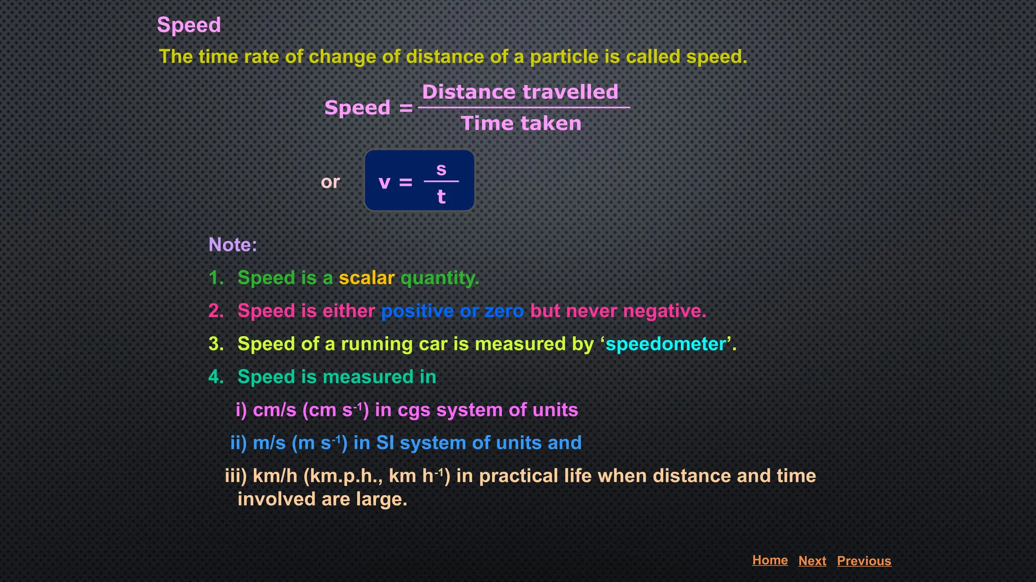 Speed
The time rate of change of distance of a particle is called speed.
Speed =
Distance travelled
Time taken
or v =
s
t
Note:
1. Speed is a scalar quantity.
2. Speed is either positive or zero but never negative.
3. Speed of a running car is measured by ‘speedometer’.
4. Speed is measured in
i) cm/s (cm s-1
) in cgs system of units
ii) m/s (m s-1
) in SI system of units and
iii) km/h (km.p.h., km h-1
) in practical life when distance and time
involved are large.
Home Next Previous
 