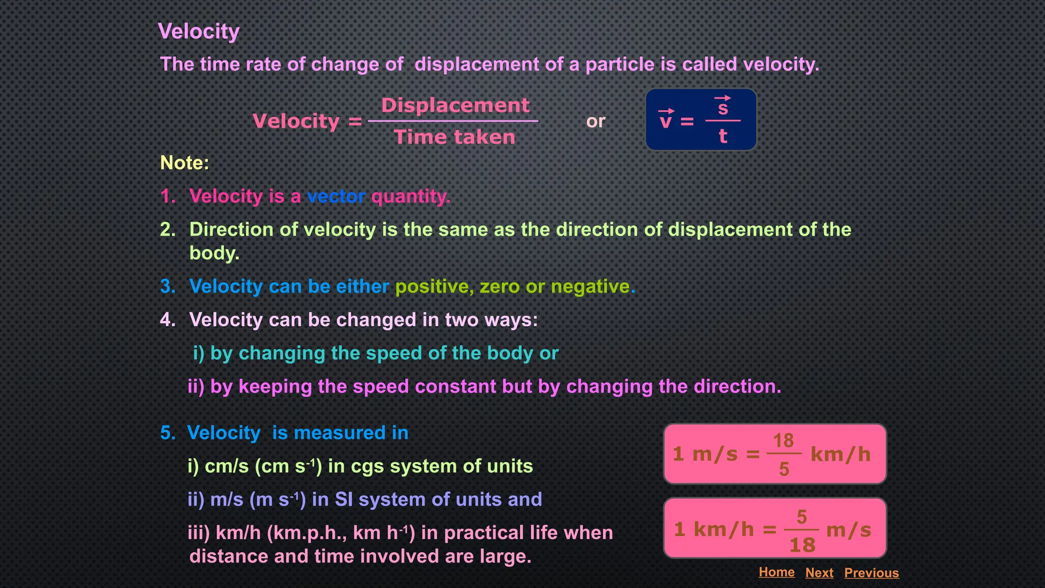 Velocity
The time rate of change of displacement of a particle is called velocity.
Velocity =
Displacement
Time taken
or v =
s
t
1 m/s = km/h
18
5
1 km/h = m/s
5
18
Note:
1. Velocity is a vector quantity.
2. Direction of velocity is the same as the direction of displacement of the
body.
3. Velocity can be either positive, zero or negative.
4. Velocity can be changed in two ways:
i) by changing the speed of the body or
ii) by keeping the speed constant but by changing the direction.
5. Velocity is measured in
i) cm/s (cm s-1
) in cgs system of units
ii) m/s (m s-1
) in SI system of units and
iii) km/h (km.p.h., km h-1
) in practical life when
distance and time involved are large.
Home Next Previous
 