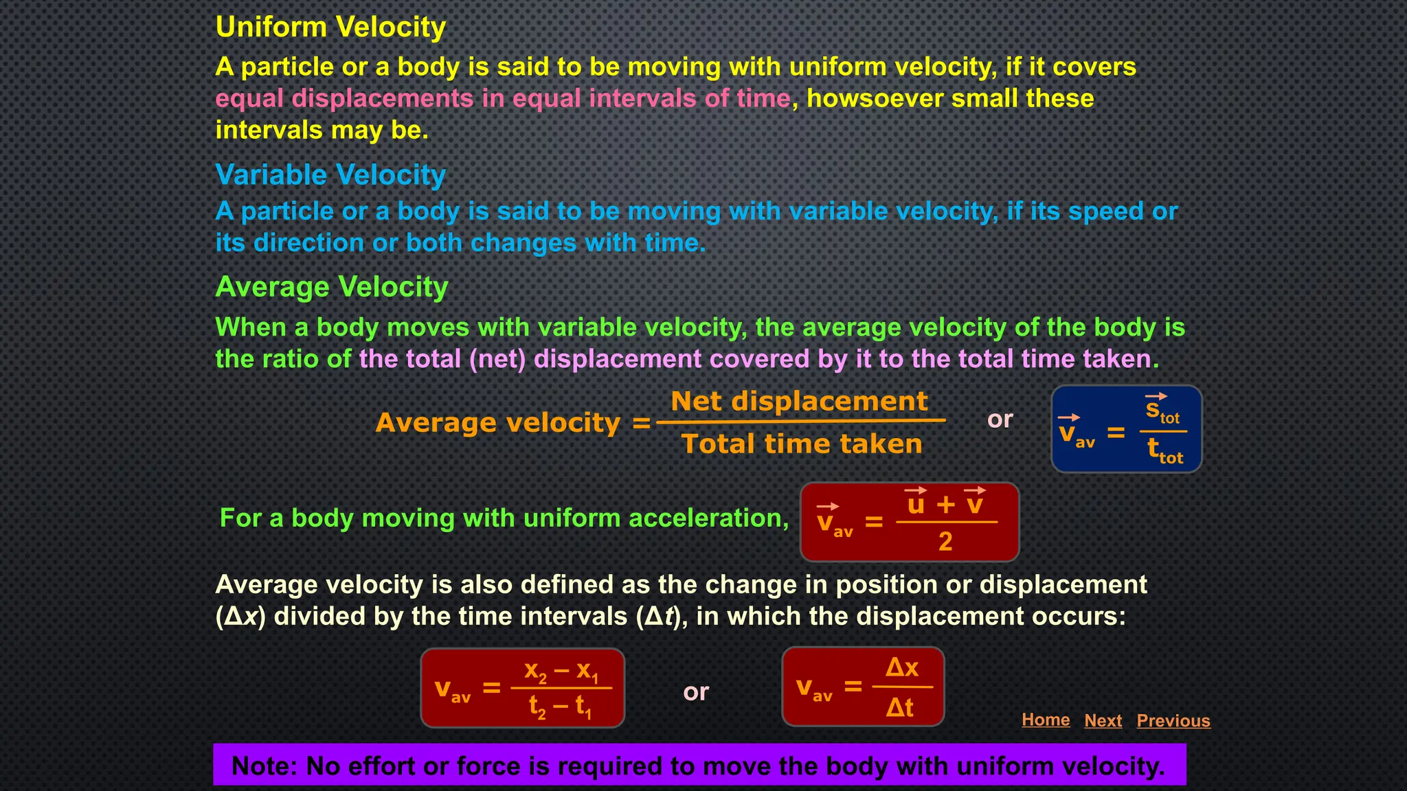 Average Velocity
When a body moves with variable velocity, the average velocity of the body is
the ratio of the total (net) displacement covered by it to the total time taken.
Average velocity =
Net displacement
Total time taken
or
vav =
stot
ttot
For a body moving with uniform acceleration, vav =
2
u + v
Average velocity is also defined as the change in position or displacement
(Δx) divided by the time intervals (Δt), in which the displacement occurs:
vav =
x2 – x1
t2 – t1
or vav =
Δx
Δt
Note: No effort or force is required to move the body with uniform velocity.
Uniform Velocity
A particle or a body is said to be moving with uniform velocity, if it covers
equal displacements in equal intervals of time, howsoever small these
intervals may be.
Variable Velocity
A particle or a body is said to be moving with variable velocity, if its speed or
its direction or both changes with time.
Home Next Previous
 