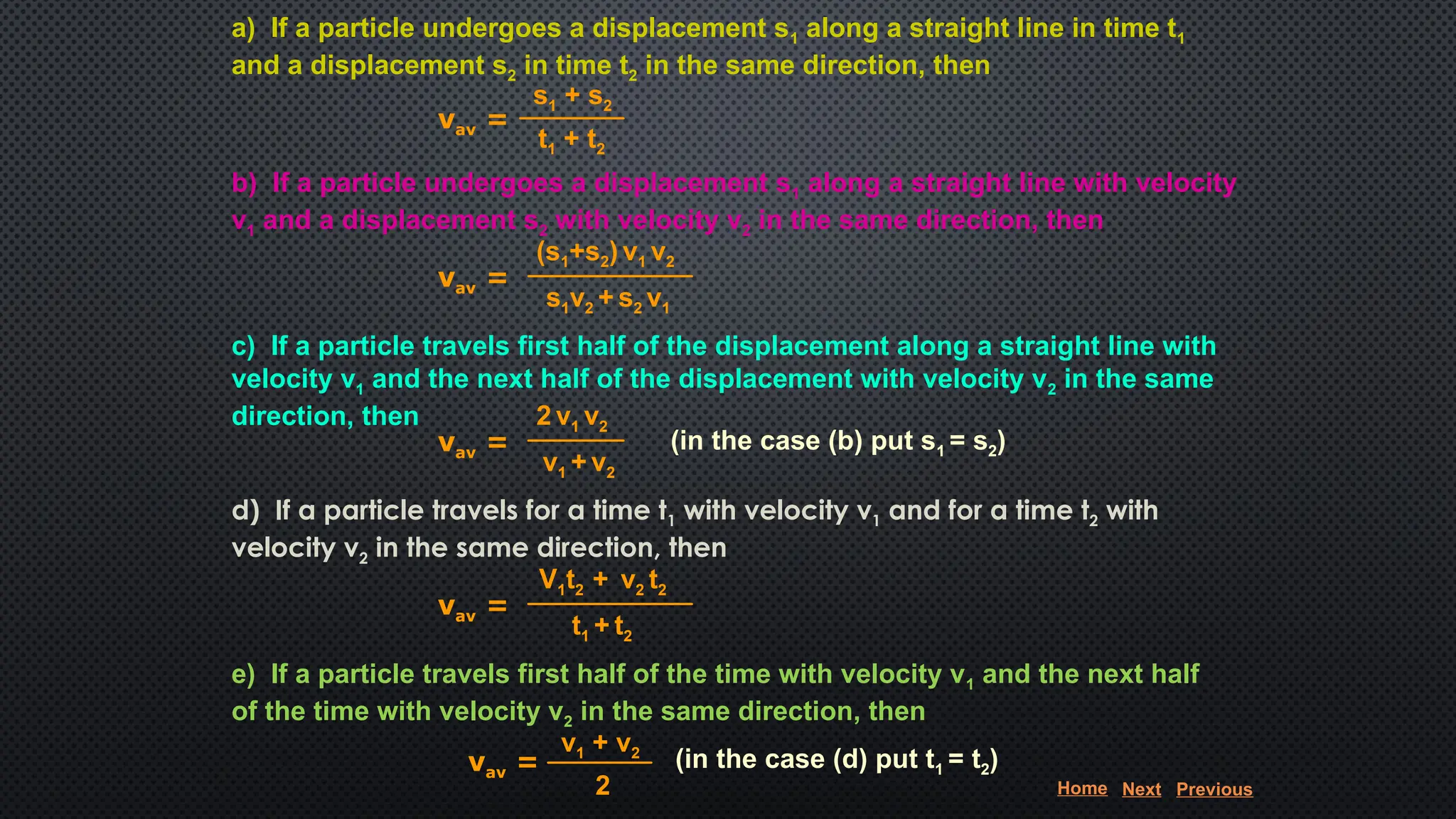 a) If a particle undergoes a displacement s1 along a straight line in time t1
and a displacement s2 in time t2 in the same direction, then
b) If a particle undergoes a displacement s1 along a straight line with velocity
v1 and a displacement s2 with velocity v2 in the same direction, then
c) If a particle travels first half of the displacement along a straight line with
velocity v1 and the next half of the displacement with velocity v2 in the same
direction, then
d) If a particle travels for a time t1 with velocity v1 and for a time t2 with
velocity v2 in the same direction, then
e) If a particle travels first half of the time with velocity v1 and the next half
of the time with velocity v2 in the same direction, then
vav =
s1 + s2
t1 + t2
vav =
(s1+s2) v1 v2
s1v2 + s2 v1
vav =
2 v1 v2
v1 + v2
vav =
V1t2 + v2 t2
t1 + t2
vav =
v1 + v2
2
(in the case (b) put s1 = s2)
(in the case (d) put t1 = t2)
Home Next Previous
 