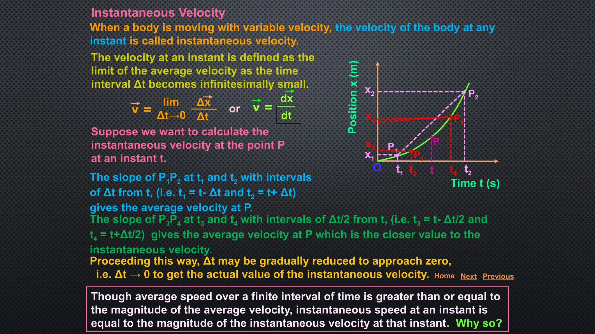 Instantaneous Velocity
When a body is moving with variable velocity, the velocity of the body at any
instant is called instantaneous velocity.
The velocity at an instant is defined as the
limit of the average velocity as the time
interval Δt becomes infinitesimally small.
Suppose we want to calculate the
instantaneous velocity at the point P
at an instant t.
Positio
n
x
(m)
Time t (s)
O
x1
t4
x2
t3
P3
P4
P1
P2
t t2
t1
x4
x3
P
The slope of P1P2 at t1 and t2 with intervals
of Δt from t, (i.e. t1 = t- Δt and t2 = t+ Δt)
gives the average velocity at P.
The slope of P3P4 at t3 and t4 with intervals of Δt/2 from t, (i.e. t3 = t- Δt/2 and
t4 = t+Δt/2) gives the average velocity at P which is the closer value to the
instantaneous velocity.
Proceeding this way, Δt may be gradually reduced to approach zero,
i.e. Δt → 0 to get the actual value of the instantaneous velocity.
Though average speed over a finite interval of time is greater than or equal to
the magnitude of the average velocity, instantaneous speed at an instant is
equal to the magnitude of the instantaneous velocity at that instant. Why so?
v =
Δx
Δt
lim
Δt→0
dx
dt
v =
or
Home Next Previous
 