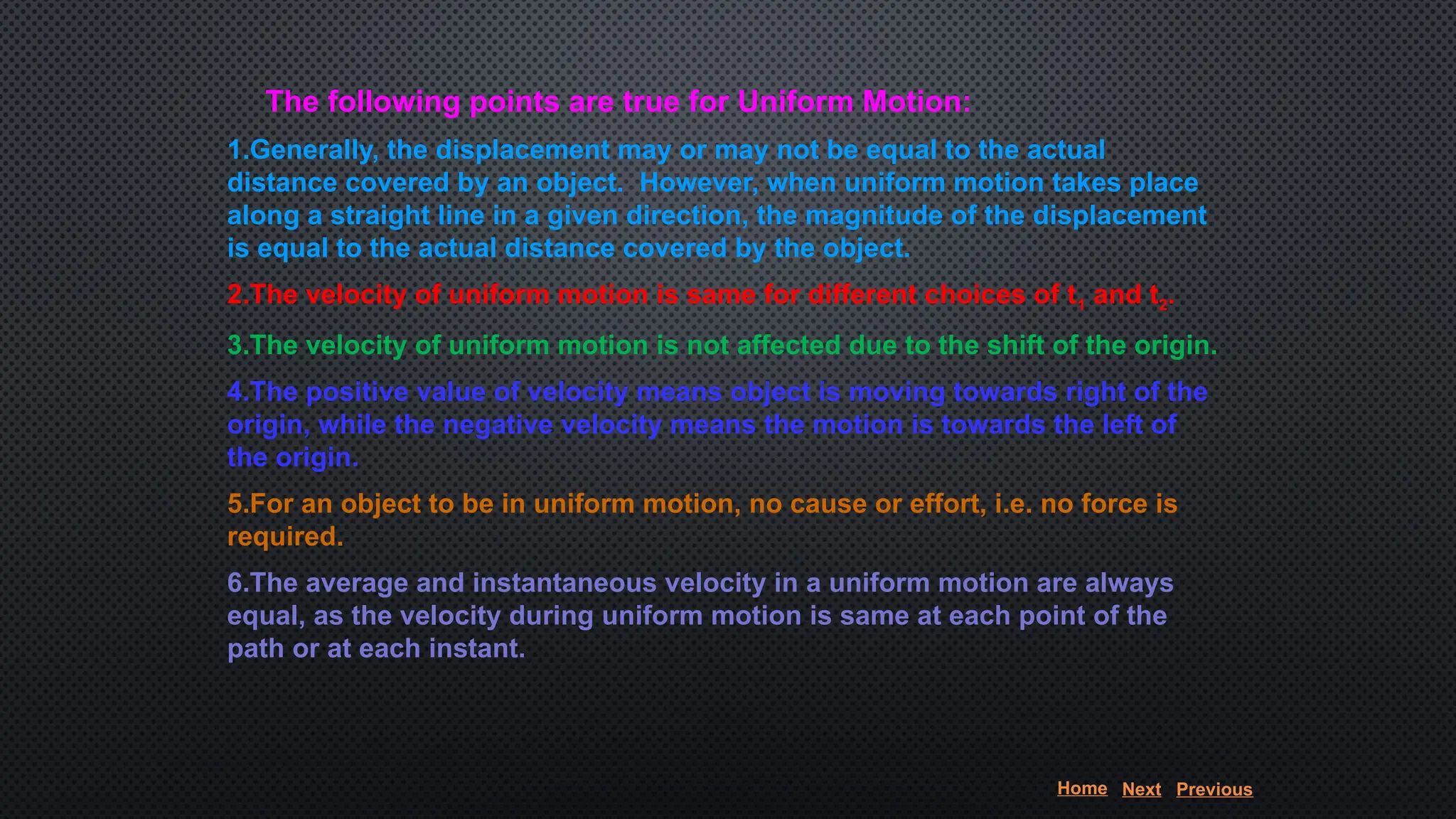 The following points are true for Uniform Motion:
1.Generally, the displacement may or may not be equal to the actual
distance covered by an object. However, when uniform motion takes place
along a straight line in a given direction, the magnitude of the displacement
is equal to the actual distance covered by the object.
2.The velocity of uniform motion is same for different choices of t1 and t2.
3.The velocity of uniform motion is not affected due to the shift of the origin.
4.The positive value of velocity means object is moving towards right of the
origin, while the negative velocity means the motion is towards the left of
the origin.
5.For an object to be in uniform motion, no cause or effort, i.e. no force is
required.
6.The average and instantaneous velocity in a uniform motion are always
equal, as the velocity during uniform motion is same at each point of the
path or at each instant.
Home Next Previous
 
