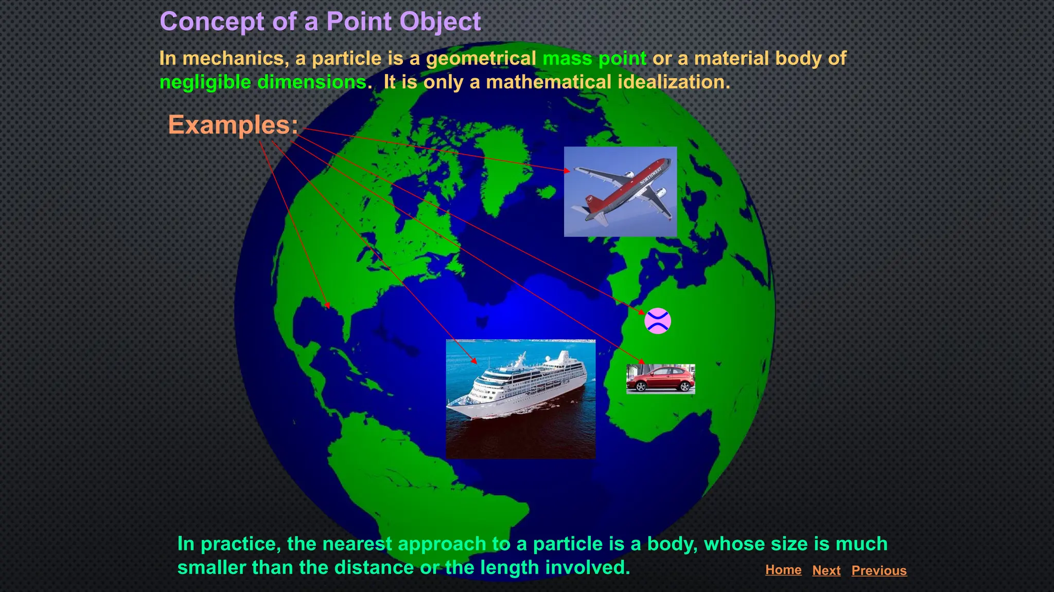 Concept of a Point Object
In mechanics, a particle is a geometrical mass point or a material body of
negligible dimensions. It is only a mathematical idealization.
Examples:
In practice, the nearest approach to a particle is a body, whose size is much
smaller than the distance or the length involved. Home Next Previous
 